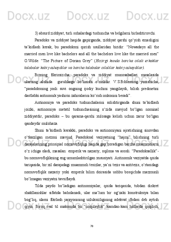 3)   absurd ziddiyat, turli sohalardagi tushuncha va belgilarni birlashtiruvchi.
Paradoks  va  ziddiyat  haqida   gapirganda,   ziddiyat   qarshi   qo‘yish   emasligini
ta’kidlash   kerak,   bu   paradoksni   qurish   usullaridan   biridir:   “Nowadays   all   the
married   men   live   like   bachelors   and   all   the   bachelors   live   like   the   married   men”
O.Wilde.   “The   Picture   of   Dorian   Grey ”   ( Hozirgi   kunda   barcha   oilali   erkaklar
talabalar kabi yashaydilar va barcha talabalar oilalilar kabi yashaydilar) .
Bizning   fikrimizcha,   paradoks   va   ziddiyat   munosabatlari   masalasida
ularning   alohida     guruhlarga   bo‘linishi   o‘rinlidir.   V.S.Biblerning   yozishicha,
“paradoksning   jonli   suvi   ongning   ijodiy   kuchini   yangilaydi,   bilish   predmetini
dastlabki antinomik yashirin zahiralarini ko‘rish imkonini beradi”.
Antinomiya   va   paradoks   tushunchalarini   solishtirganda   shuni   ta’kidlash
joizki,   antinomiya   metatil   tushunchasining   o‘zida   mavjud   bo‘lgan   nominal
ziddiyatdir,   paradoks   –   bu   qarama-qarshi   xulosaga   kelish   uchun   zarur   bo‘lgan
qandaydir mulohaza.
Shuni   ta’kidlash   kerakki,   paradoks   va   antinomiyani   ajratishning   sinovdan
o‘tkazilgan   mezon i   mavjud.   Paradoksal   vaziyatning   “hajmi”   bilishning   turli
darajalarining prinsipial nomuvofiqligi haqida gap boradigan barcha muammolarni
o‘z ichiga oladi, masalan: emperik va nazariy, oqilona va asosli. “Paradoksallik”-
bu nomuvofiqlikning eng umumlashtirilgan xususiyati. Antinomik vaziyatda qoida
tariqasida, bir xil darajadagi muammoli tesizlar, ya’ni tezis va antitezis, o‘rtasidagi
nomuvofiqlik   nazariy   yoki   emperik   bilim   doirasida   ushbu   bosqichda   mazmunli
bo‘lmagan vaziyatni tavsiflaydi.
Tilda   paydo   bo‘ladigan   antinomiyalar,   qoida   tariqasida,   tubdan   diskret
shakllanishlar   sifatida   baholanadi,   ular   ma’lum   bir   og‘zaki   konstruksiya   bilan
bog‘liq,   ularni   fikrlash   jarayonining   uzluksizligining   adekvat   ifodasi   deb   aytish
qiyin.   Biroq   real   til   makonida   bu   “noqulaylik”   kamdan-kam   hollarda   qoqilish,
78 