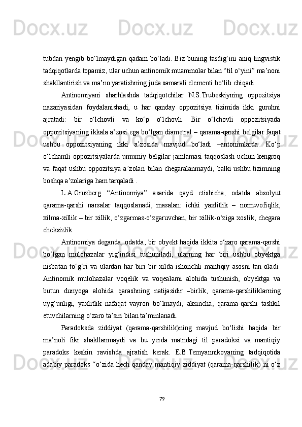 tubdan  yengib  bo‘lmaydigan   qadam   bo‘ladi.  Biz   buning  tasdig‘ini   aniq  lingvistik
tadqiqotlarda topamiz, ular uchun antinomik muammolar bilan “til o‘yini” ma’noni
shakllantirish va ma’no yaratishning juda samarali elementi bo‘lib chiqadi. 
Antinomiyani   sharhlashda   tadqiqotchilar   N.S.Trubeskiyning   oppozitsiya
nazariyasidan   foydalanishadi,   u   har   qanday   oppozitsiya   tizimida   ikki   guruhni
ajratadi:   bir   o‘lchovli   va   ko‘p   o‘lchovli.   Bir   o‘lchovli   oppozitsiyada
oppozitsiyaning ikkala a’zosi ega bo‘lgan diametral – qarama-qarshi belgilar faqat
ushbu   oppozitsiyaning   ikki   a’zosida   mavjud   bo‘ladi   –antonimlarda.   Ko‘p
o‘lchamli   oppozitsiyalarda   umumiy  belgilar   jamlamasi   taqqoslash   uchun   kengroq
va faqat ushbu oppozitsiya a’zolari  bilan chegaralanmaydi, balki ushbu tizimning
boshqa a’zolariga ham tarqaladi  .
L.A.Gruzberg   “Antinomiya”   asarida   qayd   etishicha,   odatda   absolyut
qarama-qarshi   narsalar   taqqoslanadi,   masalan:   ichki   yaxlitlik   –   nomuvofiqlik,
xilma-xillik – bir xillik, o‘zgarmas-o‘zgaruvchan, bir xillik-o‘ziga xoslik, chegara
cheksizlik .
Antinomiya deganda, odatda, bir obyekt haqida ikkita o‘zaro qarama-qarshi
bo‘lgan   mulohazalar   yig‘indisi   tushuniladi,   ularning   har   biri   ushbu   obyektga
nisbatan   to‘g‘ri   va   ulardan   har   biri   bir   xilda   ishonchli   mantiqiy   asosni   tan   oladi.
Antinomik   mulohazalar   voqelik   va   voqealarni   alohida   tushunish,   obyektga   va
butun   dunyoga   alohida   qarashning   natijasidir   –birlik,   qarama-qarshiliklarning
uyg‘unligi,   yaxlitlik   nafaqat   vayron   bo‘lmaydi,   aksincha,   qarama-qarshi   tashkil
etuvchilarning o‘zaro ta’siri bilan ta’minlanadi.
Paradoksda   ziddiyat   (qarama-qarshilik)ning   mavjud   bo‘lishi   haqida   bir
ma’noli   fikr   shakllanmaydi   va   bu   yerda   matndagi   til   paradoksi   va   mantiqiy
paradoks   keskin   ravishda   ajratish   kerak.   E.B.Temyannikovaning   tadqiqotida
adabiy paradoks “o‘zida hech qanday mantiqiy ziddiyat  (qarama-qarshilik)  ni o‘z
79 