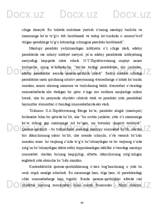 ichiga   olmaydi.   Bu   holatda   mulohaza   yuritish   o‘zining   mantiqiy   tuzilishi   va
mazmuniga   ko‘ra   to‘g‘ri   deb   hisoblanadi   va   tashqi   ko‘rinishida   u   umume’tirof
etilgan qarashlarga to‘g‘ri kelmasligi uchungina paradoks hisoblanadi”.
Mantiqiy   paradoks   yechilmaydigan   ziddiyatni   o‘z   ichiga   oladi,   adabiy
paradoksda   esa   zohiriy   ziddiyat   mavjud,   ya’ni   adabiy   paradoksda   ziddiyatning
mavjudligi   haqiqatda   inkor   etiladi.   N.Y.Shpektorovaning   nuqtayi   nazari
boshqacha,   uning   ta’kidlashicha,   “barcha   turdagi   paradokslar,   shu   jumladan,
adabiy   paradokslar   asosida   qarama-qarshilik   yotadi”.   Badiiy   matnlar   ichidagi
paradokslar matn qurishning intuitiv jarayonining elementlariga o‘xshab ko‘rinishi
mumkin,   ammo   ularning   mazmuni   va   tuzilishining   tahlili   elementlari   o‘rtasidagi
munosabatlarda   aks   etadigan   bir   qator   o‘ziga   xos   usullarni   aniqlashga   imkon
beradi,   ular   bu   jarayonda   obyektiv   ishtirok   etadi   va   paradoks   yoki   paradoksal
bayonotlar elementlari o‘rtasidagi munosabatlarida aks etadi.
Tilshunos   G.A.Shpektrovaning   fikriga   ko‘ra,   paradoks   alogik   (mantiqsiz)
birikmalar bilan bir qatorda bo‘lib, ular “bir nechta jumlalar, yoki o‘z mazmuniga
ko‘ra   oldingi   gap   mazmuniga   zid   bo‘lgan,   uni   butunlay   chiqarib   tashlaydi”.
Qarama-qarshilik – bu tushunchalar orasidagi mantiqiy munosabat bo‘lib, ulardan
biri   ikkinchisining   inkori   bo‘lib,   ular   orasida   uchinchi,   o‘rta   varianti   bo‘lishi
mumkin   emas:   bir   vaqtning   o‘zida   to‘g‘ri   bo‘lolmaydigan   va   bir   vaqtning   o‘zida
yolg‘on bo‘lolmaydigan ikkita oddiy taqqoslanadigan takliflar o‘rtasidagi mantiqiy
munosabat:   ulardan   birining   haqiqiyligi,   albatta,   ikkinchisining   yolg‘onligini
anglatadi yoki aksincha bo ‘lishi mumkin.
Kontradiktorlik   qarama-qarshiliklarning   o‘zaro   bog‘lanishining   u   yoki   bu
usuli   orqali   amalga   oshiriladi.   Bu   mazmunga   ham,   tilga   ham,   til   paradoksidagi
ichki   munosabatlarga   ham   tegishli.   Bunda   qarama-qarshiliklar   sifatida   real
obyektlar   ularning   xususiyatlari   bilan   mental   fenomenlar   –   fikriy   obrazlar,
80 
