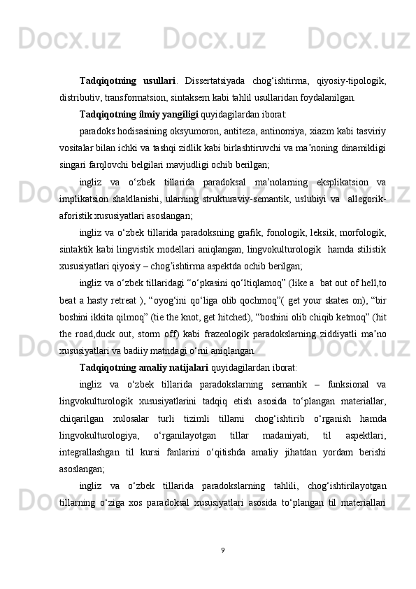Tadqiqotning   usullari .   Dissertatsiyada   chog‘ishtirma,   qiyosiy-tipologik,
distributiv, transformatsion, sintaksem kabi tahlil usullaridan foydalanilgan.
Tadqiqotning ilmiy yangiligi  quyidagilardan iborat:
paradoks hodisasining oksyumoron, antiteza, antinomiya, xiazm kabi tasviriy
vositalar bilan ichki va tashqi zidlik kabi birlashtiruvchi va ma noning dinamikligiʼ
singari farqlovchi belgilari mavjudligi ochib berilgan;
ingliz   va   o‘zbek   tillarida   paradoksal   ma’nolarning   eksplikatsion   va
implikatsion   shakllanishi,   u larning   strukturaviy-semantik,   uslubiyi   va     allegorik-
aforistik  xususiyatlari asoslangan;
ingliz va o‘zbek tillarida paradoksning grafik, fonologik, leksik, morfologik,
sintaktik  kabi  lingvistik  modellari   aniqlangan,  lingvokulturologik    hamda   stilistik
xususiyatlari qiyosiy – chog ishtirma aspektda ochib berilgan;	
ʼ
ingliz va o‘zbek tillaridagi “o‘pkasini qo‘ltiqlamoq” ( like a  bat out of hell,to
beat   a  hasty   retreat   ),  “oyog‘ini   qo‘liga   olib   qochmoq”(   get   your   skates   on ),   “bir
boshini ikkita qilmoq” ( tie the knot, get hitched ), “boshini olib chiqib ketmoq” ( hit
the   road,duck   out,   storm   off )   kabi   frazeologik   paradokslarning   ziddiyatli   ma no	
ʼ
xususiyatlari va badiiy matndagi o‘rni aniqlangan.
Tadqiqotning amaliy natijalari  quyidagilardan iborat:
ingliz   va   o‘zbek   tillarida   paradokslarning   semantik   –   funksional   va
lingvokulturologik   xususiyatlarini   tadqiq   etish   asosida   to‘plangan   materiallar,
chiqarilgan   xulosalar   turli   tizimli   tillarni   chog ‘ ishtirib   o‘rganish   hamda
lingvokulturologiya,   o‘rganilayotgan   tillar   madaniyati,   til   aspektlari,
integrallashgan   til   kursi   fanlarini   o‘qitishda   amaliy   jihatdan   yordam   berishi
asoslangan;
ingliz   va   o‘zbek   tillarida   paradokslarning   tahlili,   chog‘ishtirilayotgan
tillarning   o‘ziga   xos   paradoksal   xususiyatlari   asosida   to‘plangan   til   materiallari
9 