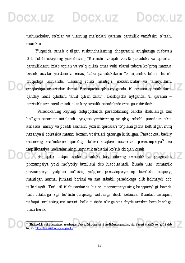 tushunchalar,   so‘zlar   va   ularning   ma’nolari   qarama   qarshilik   vazifasini   o‘tashi
mumkin.
Yuqorida   sanab   o‘tilgan   tushunchalarning   chegarasini   aniqlashga   nisbatan
G.L.Tulchinskiyning   yozishicha,   “Birinchi   darajali   vazifa   paradoks   va   qarama-
qarshiliklarni  izlab topish va yo‘q qilish emas yoki ularni  tobora ko‘proq maxsus
texnik   usullar   yordamida   emas,   balki   paradokslarni   “xotirjamlik   bilan”   ko‘rib
chiqishga   urinishda,   ularning   ichki   mantig‘i,   mexanizmlar   va   tamoyillarni
aniqlashga   urinishdan   iborat.   Boshqacha   qilib   aytganda,   til   qarama-qarshiliklarni
qanday   hosil   qilishini   tahlil   qilish   zarur”.   Boshqacha   aytganda,   til   qarama   –
qarshiliklarni hosil qiladi, ular keyinchalik paradoksda amalga oshiriladi.           
Paradoksning   keyingi   tadqiqotlarida   paradoksning   barcha   shakllariga   xos
bo‘lgan   parametr   aniqlandi   –yagona   yechimning   yo‘qligi   sababli   paradoks   o‘rta
asrlarda   nasriy va poetik asarlarni yozish qoidalari to‘plamigacha keltirilgan nutq
nazariyasi doirasida matnni bezash vositalari qatoriga kiritilgan.  Paradoksal badiiy
matnning   ma’nolarini   qurishga   ta’siri   nuqtayi   nazaridan   prezumpsiya 54
  va
implikatsiya  hodisalarining lingvistik tabiatini ko‘rib chiqish kerak. 
Bir   qator   tadqiqotchilar   paradoks   bayonotining   semantik   va   pragmatik
prezumpsiya   yoki   me’yoriy   buzilishi   deb   hisoblashadi.   Bunda   ular,   semantik
prezumpsiya   yolg‘on   bo‘lishi,   yolg‘on   prezumpsiyaning   buzilishi   haqiqiy,
mantiqan   normal   jumlani   berishi   va   shu   sababli   paradoksga   olib   kelmaydi   deb
ta’kidlaydi.   Turli   til   tilshunoslarida   bir   xil   prezumpsiyaning   haqqoniyligi   haqida
turli   fikrlarga   ega   bo‘lishi   haqidagi   xulosaga   duch   kelamiz.   Bundan   tashqari,
nafaqat   jumlaning   ma’nosini,   balki   nutqda   o‘ziga   xos   foydalanishni   ham   hisobga
olish kerak.
54
  Ehtimollik   yoki   taxminga   asoslangan   faraz,   faktning   aksi   tasdiqlanmaguncha,   shu   faktni   yuridik   to   ‘g   ‘ri   deb
topish    https://uz.wiktionary.org/wiki
81 