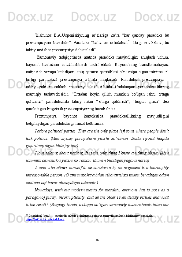Tilshunos   B.A.Uspeniskiyning   so‘zlariga   ko‘ra   “har   qanday   paradoks   bu
prezumpsiyani   buzishdir”.   Paradoks   “ba’zi   bir   ortodaksal 55
  fikrga   zid   keladi,   bu
tabiiy ravishda prezumpsiya deb ataladi”. 
Zamonaviy   tadqiqotlarda   matnda   paradoks   mavjudligini   aniqlash   uchun,
bayonot   tuzilishini   soddalashtirish   taklif   etiladi.   Bayonotning   transformatsiyasi
natijasida  yuzaga   keladigan,  aniq  qarama-qarshilikni   o‘z   ichiga  olgan  minimal   til
birligi   paradoksal   prezumpsiya   sifatida   aniqlanadi.   Paradoksal   prezumpsiya   –
oddiy   yoki   murakkab   mantiqiy   taklif   sifatida   ifodalangan   paradoksallikning
mantiqiy   tashuvchisidir.   “Ertadan   keyin   qilish   mumkin   bo‘lgan   ishni   ertaga
qoldirma”   paradoksalda   tabiiy   inkor   “ertaga   qoldirish”,   “bugun   qilish”   deb
qaraladigan lingvistik prezumpsiyaning buzulishidir. 
Prezumpsiya   bayonot   kontekstida   paradoksallikning   mavjudligini
belgilaydigan paradokslarga misol keltiramiz.
I adore political parties. They are the only place left to us where people don’t
talk   politics.   (Men   siyosiy   partiyalarni   yaxshi   ko‘raman.   Bizda   siyosat   haqida
gapirilmaydigan bitta joy bor)
I love talking about nothing. It is the only thing I know anything about. (Men
lom-mim demaslikni yaxshi ko‘raman. Bu men biladigan yagona narsa) 
A   man   who   allows   himself   to   be   convinced   by   an   argument   is   a   thoroughly
unreasonable person. (O‘zini muzokara bilan ishontirishga imkon beradigan odam
mutlaqo aql bovar qilmaydigan odamdir.) 
Nowadays,   with   our   modern   mania   for   morality,   everyone   has   to   pose   as   a
paragon of purity, incorruptibility, and all the other seven deadly virtues and what
is the result? (Bugungi kunda, axloqqa bo‘lgan zamonaviy tushunchamiz bilan har
55
  Ortodoksal   (yun.) — qandaydir sohada belgilangan qoida va tamoyillarga hech ikkilanmay ergashish.  
https://milliycha.uz/ortodoksal/
82 