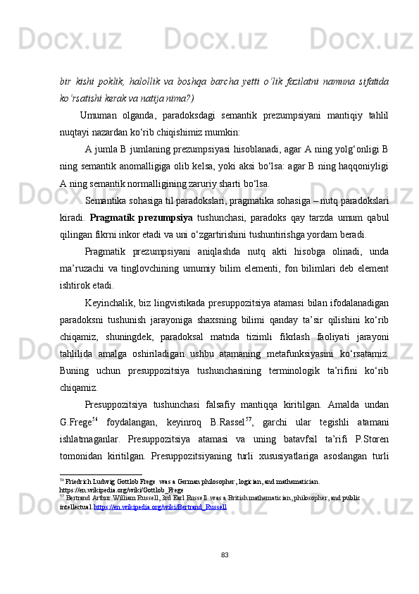bir   kishi   poklik,   halollik   va   boshqa   barcha   yetti   o‘lik   fazilatni   namuna   sifatida
ko‘rsatishi kerak va natija nima?)
Umuman   olganda,   paradoksdagi   semantik   prezumpsiyani   mantiqiy   tahlil
nuqta y i nazardan ko‘rib chiqishimiz mumkin:
A jumla B jumlaning prezumpsiyasi hisoblanadi, agar A ning yolg‘onligi B
ning semantik anomalligiga olib kelsa, yoki aksi bo‘lsa: agar B ning haqqoniyligi
A ni ng  semantik normalligini ng  zaruriy sharti bo‘lsa.
Semantika sohasiga til paradokslari, pragmatika sohasiga – nutq paradokslari
kiradi.   Pragmatik   prezumpsiya   tushunchasi,   paradoks   qay   tarzda   umum   qabul
qilingan fikrni inkor etadi va uni o‘zgartirishini tushuntirishga yordam beradi.
Pragmatik   prezumpsiyani   aniqlashda   nutq   akti   hisobga   olinadi,   unda
ma’ruzachi   va   tinglovchining   umumiy   bilim   elementi,   fon   bilimlari   deb   element
ishtirok etadi.
Keyinchalik, biz lingvistikada presuppozitsiya atamasi  bilan ifodalanadigan
paradoksni   tushunish   jarayoniga   shaxsning   bilimi   qanday   ta’sir   qilishini   ko‘rib
chiqamiz,   shuningdek,   paradoksal   matnda   tizimli   fikrlash   faoliyati   jarayoni
tahlilida   amalga   oshiriladigan   ushbu   atamaning   metafunksiyasini   ko‘rsatamiz.
Buning   uchun   presuppozitsiya   tushunchasining   terminologik   ta’rifini   ko‘rib
chiqamiz.
Presuppozitsiya   tushunchasi   falsafiy   mantiqqa   kiritilgan.   Amalda   undan
G.Frege 56
  foydalangan,   keyinroq   B.Rassel 57
,   garchi   ular   tegishli   atamani
ishlatmaganlar.   Presuppozitsiya   atamasi   va   uning   batavfsil   ta’rifi   P.Storen
tomonidan   kiritilgan.   Presuppozitsiyaning   turli   xususiyatlariga   asoslangan   turli
56
  Friedrich Ludwig Gottlob Frege    was a German philosopher, logician, and mathematician.  
https://en.wikipedia.org/wiki/Gottlob_Frege
57
  Bertrand Arthur William Russell, 3rd Earl Russell   was a British mathematician, philosopher, and   public 
intellectual .   https://en.wikipedia.org/wiki/Bertrand_Russell
83 