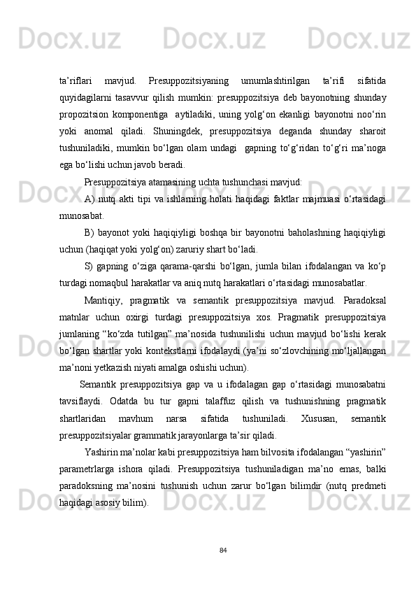 ta’riflari   mavjud.   Presuppozitsiyaning   umumlashtirilgan   ta’rifi   sifatida
quyidagilarni   tasavvur   qilish   mumkin:   presuppozitsiya   deb   bayonotning   shunday
propozitsion   komponentiga     aytiladiki,   uning   yolg‘on   ekanligi   bayonotni   noo‘rin
yoki   anomal   qiladi.   Shuningdek,   presuppozitsiya   deganda   shunday   sharoit
tushuniladiki,   mumkin   bo‘lgan   olam   undagi     gapning   to‘g‘ridan   to‘g‘ri   ma’noga
ega bo‘lishi uchun javob beradi. 
Presuppozitsiya atamasining uchta tushunchasi mavjud:
A)   nutq   akti   tipi   va   ishlarning   holati   haqidagi   faktlar   majmuasi   o‘rtasidagi
munosabat .
B)   bayonot   yoki   haqiqiyligi   boshqa   bir   bayonotni   baholashning   haqiqiyligi
uchun (haqiqat yoki yolg‘on) zaruriy shart bo‘ladi .
S)   gapning   o‘ziga   qarama-qarshi   bo‘lgan,   jumla   bilan   ifodalangan   va   ko‘p
turdagi nomaqbul harakatlar va aniq nutq harakatlari o‘rtasidagi munosabatlar.
Mantiqiy,   pragmatik   va   semantik   presuppozitsiya   mavjud.   Paradoksal
matnlar   uchun   oxirgi   turdagi   presuppozitsiya   xos.   Pragmatik   presuppozitsiya
jumlaning   “ko‘zda   tutilgan”   ma’nosida   tushunilishi   uchun   mavjud   bo‘lishi   kerak
bo‘lgan shartlar  yoki  kontekstlarni  ifodalaydi (ya’ni  so‘zlovchining mo‘ljallangan
ma’noni yetkazish niyati amalga oshishi uchun).
Semantik   presuppozitsiya   gap   va   u   ifodalagan   gap   o‘rtasidagi   munosabatni
tavsiflaydi.   Odatda   bu   tur   gapni   talaffuz   qilish   va   tushunishning   pragmatik
shartlaridan   mavhum   narsa   sifatida   tushuniladi.   Xususan,   semantik
presuppozitsiyalar grammatik jarayonlarga ta’sir qiladi.
Yashirin ma’nolar kabi presuppozitsiya ham bilvosita ifodalangan “yashirin”
parametrlarga   ishora   qiladi.   Presuppozitsiya   tushuniladigan   ma’no   emas,   balki
paradoksning   ma’nosini   tushunish   uchun   zarur   bo‘lgan   bilimdir   (nutq   predmeti
haqidagi asosiy bilim).
84 