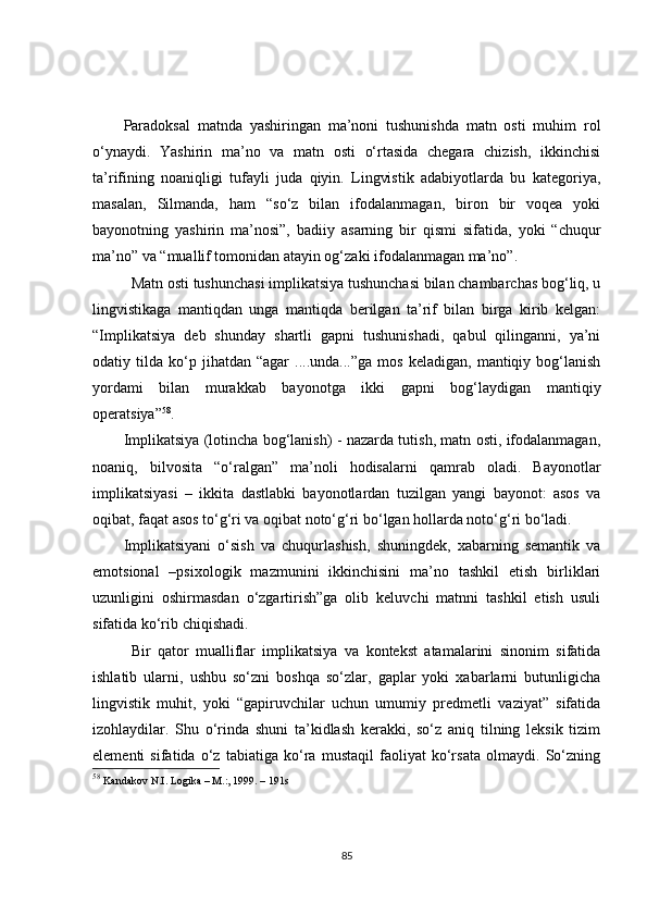 Paradoksal   matnda   yashiringan   ma’noni   tushunishda   matn   osti   muhim   rol
o‘ynaydi.   Yashirin   ma’no   va   matn   osti   o‘rtasida   chegara   chizish,   ikkinchisi
ta’rifining   noaniqligi   tufayli   juda   qiyin.   Lingvistik   adabiyotlarda   bu   kategoriya,
masalan,   Silmanda,   ham   “so‘z   bilan   ifodalanmagan,   biron   bir   voqea   yoki
bayonotning   yashirin   ma’nosi”,   badiiy   asarning   bir   qismi   sifatida,   yoki   “chuqur
ma’no” va “muallif tomonidan atayin og‘zaki ifodalanmagan ma’no”.
Matn osti tushunchasi implikatsiya tushunchasi bilan chambarchas bog‘liq, u
lingvistikaga   mantiqdan   unga   mantiqda   berilgan   ta’rif   bilan   birga   kirib   kelgan:
“Implikatsiya   deb   shunday   shartli   gapni   tushunishadi,   qabul   qilinganni,   ya’ni
odatiy  tilda   ko‘p   jihatdan  “agar   ....unda...”ga   mos   keladigan,   mantiqiy  bog‘lanish
yordami   bilan   murakkab   bayonotga   ikki   gapni   bog‘laydigan   mantiqiy
operatsiya” 58
.
Implikatsiya (lotincha bog‘lanish) - nazarda tutish, matn osti, ifodalanmagan,
noaniq,   bilvosita   “o‘ralgan”   ma’noli   hodisalarni   qamrab   oladi.   Bayonotlar
implikatsiyasi   –   ikkita   dastlabki   bayonotlardan   tuzilgan   yangi   bayonot:   asos   va
oqibat, faqat asos to‘g‘ri va oqibat noto‘g‘ri bo‘lgan hollarda noto‘g‘ri bo‘ladi. 
Implikatsiyani   o‘sish   va   chuqurlashish,   shuningdek,   xabarning   semantik   va
emotsional   –psixologik   mazmunini   ikkinchisini   ma’no   tashkil   etish   birliklari
uzunligini   oshirmasdan   o‘zgartirish”ga   olib   keluvchi   matnni   tashkil   etish   usuli
sifatida ko‘rib chiqishadi.
Bir   qator   mualliflar   implikatsiya   va   kontekst   atamalarini   sinonim   sifatida
ishlatib   ularni,   ushbu   so‘zni   boshqa   so‘zlar,   gaplar   yoki   xabarlarni   butunligicha
lingvistik   muhit,   yoki   “gapiruvchilar   uchun   umumiy   predmetli   vaziyat”   sifatida
izohlaydilar .   Shu   o‘rinda   shuni   ta’kidlash   kerakki,   so‘z   aniq   tilning   leksik   tizim
elementi   sifatida   o‘z   tabiatiga   ko‘ra   mustaqil   faoliyat   ko‘rsata   olmaydi.   So‘zning
58
  Kandakov  N.I. Logika –  М .:, 1999. – 191s 
85 