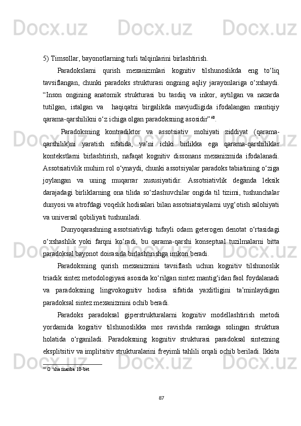 5)  Timsollar, bayonotlarning turli talqinlarini birlashtirish .
Paradokslarni   qurish   mexanizmlari   kognitiv   tilshunoslikda   eng   to‘liq
tavsiflangan,   chunki   paradoks   strukturasi   ongning   aqliy   jarayonlariga   o‘xshaydi.
“Inson   ongining   anatomik   strukturasi   bu   tasdiq   va   inkor,   aytilgan   va   nazarda
tutilgan,   istalgan   va     haqiqatni   birgalikda   mavjudligida   ifodalangan   mantiqiy
qarama-qarshilikni o‘z ichiga olgan paradoksning asosidir” 60
.
Paradoksning   kontradiktor   va   assotsiativ   mohiyati   ziddiyat   (qarama-
qarshilik)ni   yaratish   sifatida,   ya’ni   ichki   birlikka   ega   qarama-qarshiliklar
kontekstlarni   birlashtirish,   nafaqat   kognitiv   dissonans   mexanizmida   ifodalanadi.
Assotsiativlik muhim rol o‘ynaydi, chunki assotsiyalar paradoks tabiatining o‘ziga
joylangan   va   uning   muqarrar   xususiyatidir.   Assotsiativlik   deganda   leksik
darajadagi   birliklarning   ona   tilida   so‘zlashuvchilar   ongida   til   tizimi,   tushunchalar
dunyosi va atrofdagi voqelik hodisalari bilan assotsiatsiyalarni uyg‘otish salohiyati
va universal qobiliyati tushuniladi.
Dunyoqarashning   assotsiativligi   tufayli   odam   geterogen   denotat   o‘rtasidagi
o‘xshashlik   yoki   farqni   ko‘radi,   bu   qarama-qarshi   konseptual   tuzilmalarni   bitta
paradoksal bayonot doirasida birlashtirishga imkon beradi.
Paradoksning   qurish   mexanizmini   tavsiflash   uchun   kognitiv   tilshunoslik
triadik sintez metodologiyasi asosida ko‘rilgan sintez mantig‘idan faol foydalanadi
va   paradoksning   lingvokognitiv   hodisa   sifatida   yaxlitligini   ta’minlaydigan
paradoksal sintez mexanizmini ochib beradi.
Paradoks   paradoksal   giperstrukturalarni   kognitiv   modellashtirish   metodi
yordamida   kognitiv   tilshunoslikka   mos   ravishda   ramkaga   solingan   struktura
holatida   o‘rganiladi.   Paradoksning   kognitiv   strukturasi   paradoksal   sintezning
eksplitsitiv va implitsitiv strukturalarini freyimli tahlili orqali ochib beriladi. Ikkita
60
  O  ‘ sha   manba  10- bet
87 