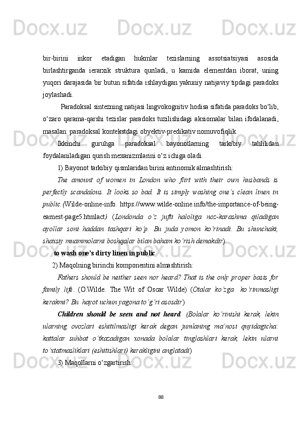 bir-birini   inkor   etadigan   hukmlar   tezislarning   assotsiatsiyasi   asosida
birlashtirganda   ierarxik   struktura   quriladi,   u   kamida   elementdan   iborat,   uning
yuqori darajasida bir butun sifatida ishlaydigan yakuniy natijaviy tipdagi paradoks
joylashadi.
Paradoksal sintezning natijasi lingvokognitiv hodisa sifatida paradoks bo‘lib,
o‘zaro   qarama-qarshi   tezislar   paradoks   tuzilishidagi   aksiomalar   bilan   ifodalanadi,
masalan: paradoksal kontekstdagi obyektiv-predikativ nomuvofiqlik.
Ikkinchi   guruhga   paradoksal   bayonotlarning   tarkibiy   tahlilidan
foydalaniladigan qurish mexanizmlarini o‘z ichiga oladi.
1)  Bayonot tarkibiy qismlaridan birini antinomik almashtirish:
The   amount   of   women   in   London   who   flirt   with   their   own   husbands   is
perfectly   scandalous.   It   looks   so   bad.   It   is   simply   washing   one‘s   clean   linen   in
public.( W ilde-online-info.   https://www.wilde-online.info/the-importance-of-being-
earnest-page5.htmlact )   ( Londonda   o‘z   jufti   haloliga   noz-karashma   qiladigan
ayollar   soni   haddan   tashqari   ko‘p.   Bu   juda   yomon   ko‘rinadi.   Bu   shunchaki,
shaxsiy muammolarni boshqalar bilan baham ko‘rish demakdir ) 
  to wash one’s dirty linen in public
2)  Maqolning birinchi komponentini almashtirish:
Fathers should be neither seen nor heard? That is the only proper  basis for
family   life .   ( O.Wilde.   The   Wit   of   Oscar   Wilde )   ( Otalar   ko‘zga     ko ‘ r in masligi
kerakmi? Bu  hayot uchun yagona to‘g‘ri asosdir )
Children   should   be   seen   and   not   heard .   ( Bolalar   ko‘ rinishi   kerak ,   lekin
ularning   ovozlari   eshitilmasligi   kerak   degan   jumlaning   ma’nosi   quyidagicha:
kattalar   suhbat   o‘tkazadigan   xonada   bolalar   tinglashlari   kerak,   lekin   ularni
to‘xtatmasliklari (eshitishlari) kerakligini anglatadi )  
3)  Maqollarni o‘zgartirish:
88 