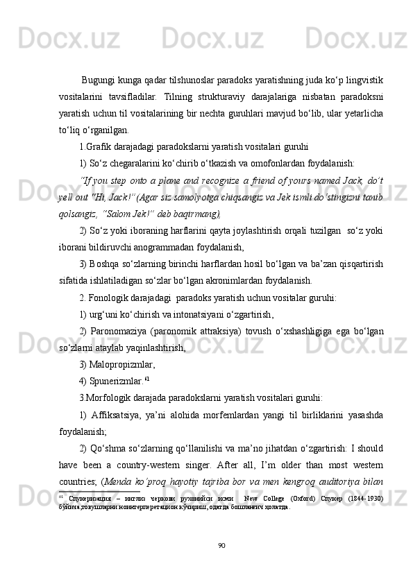   Bugungi kunga qadar tilshunoslar paradoks yaratishning juda ko‘p lingvistik
vositalarini   tavsifladilar.   Tilning   strukturaviy   darajalariga   nisbatan   paradoksni
yaratish uchun til vositalarining bir nechta guruhlari mavjud bo‘lib, ular yetarlicha
to‘liq o‘rganilgan. 
1.Grafik darajadagi paradokslarni yaratish vositalari guruhi 
1)   So‘z chegaralarini ko‘chirib o‘tkazish va omofonlardan foydalanish:
“ If  you  step  onto  a  plane  and  recognize  a  friend   of   yours  named  Jack,   do’t
yell out "Hi, Jack!”(Agar siz samolyotga chiqsangiz va Jek ismli do‘stingizni tanib
qolsangiz, “Salom Jek!” deb baqirmang),
2)   S o‘z yoki iboraning harflarini qayta joylashtirish orqali tuzilgan  so‘z yoki
iborani bildiruvchi anogrammadan foydalanish ,
3)   Boshqa so‘zlarning birinchi harflardan hosil bo‘lgan va ba’zan qisqartirish
sifatida ishlatiladigan so‘zlar bo‘lgan akronimlardan foydalanish .
2. Fonologik darajadagi  paradoks yaratish uchun vositalar guruhi :  
1) urg‘uni ko‘chirish va intonatsiyani o‘zgartirish ,
2)   Paronomaziya   (paronomik   attraksiya)   tovush   o‘xshashligiga   ega   bo‘lgan
so‘zlarni ataylab yaqinlashtirish ,
3) Malopropizmlar ,
4) Spunerizmlar . 61
 
3.Morfologik darajada paradokslarni yaratish vositalari guruhi:
1)   Affiksatsiya,   ya’ni   alohida   morfemlardan   yangi   til   birliklarini   yasashda
foydalanish;
2)   Q o‘shma so‘zlarni ng   qo‘llanilishi va ma’no jihatdan o‘zgartirish: I should
have   been   a   country-western   singer.   After   all,   I’m   older   than   most   western
countries;   ( Menda   ko‘proq   hayotiy   tajriba   bor   va   men   kengroq   auditoriya   bilan
61
  Спунеризация   –   инглиз   черкови   рухонийси   исми     New   College   (Oxford)   Спунер   (1844-1930)
бўйича,товушларни ноинтерперетацион кўчириш, одатда бошланғич ҳолатда.
90 