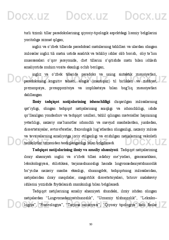 turli   tizimli   tillar   paradokslarining   qiyosiy-tipologik  aspektdagi   lisoniy   belgilarini
yoritishga xizmat qilgan ;
ingliz va o‘zbek tillarida   paradoksаl matnlarning   tahlillari va ulardan olingan
xulosalar ingliz tili matni ustida analitik va tahliliy ishlar olib borish,   oliy ta’lim
muassasalari   o‘quv   jarayonida,   chet   tillarini   o‘qitishda   matn   bilan   ishlash
amaliyotida muhim vosita ekanligi ochib berilgan;
ingliz   va   o‘zbek   tillarida   paradoks   va   uning   sintaktik   xususiyatlari,
paradoksning   kognitiv   tabiati,   a logik   (mantiqsiz)   til   birliklari   va   ziddiyat,
prezumpsiya,   presuppozitsiya   va   implikatsiya   bilan   bog‘liq   xususiyatlari
dalillangan.
Ilmiy   tadqiqot   natijalarining   ishonchliligi   chiqarilgan   xulosalarning
qat’iyligi,   olingan   tadqiqot   natijalarining   aniqligi   va   ishonchliligi,   ishda
qo‘llanilgan   yondashuv   va   tadqiqot   usullari,   tahlil   qilingan   materiallar   hajmining
yetarliligi,   nazariy   ma’lumotlar   ishonchli   va   mavjud   manbalardan,   jumladan,
dissertatsiyalar, avtoreferatlar, frazeologik lug‘atlardan olinganligi, nazariy xulosa
va   tavsiyalarning   amaliyotga   joriy   etilganligi   va   erishilgan   natijalarning   vakolatli
tashkilotlar tomonidan tasdiqlanganligi bilan belgilanadi.
Tadqiqot natijalarining ilmiy va amaliy ahamiyati . Tadqiqot natijalarining
ilmiy   ahamiyati   ingliz   va   o‘zbek   tillari   adabiy   me’yorlari,   grammatikasi,
leksikologiyasi,   stilistikasi,   tarjimashunosligi   hamda   lingvomadaniyatshunoslik
bo‘yicha   nazariy   manba   ekanligi ,   shuningdek,   tadqiqotning   xulosalari dan ,
natijalaridan   ilmiy   maqolalar,   magistrlik   dissertatsiyalari,   bitiruv   malakaviy
ishlarini yozishda foydalanish mumkinligi bilan belgilanadi .
Tadqiqot   natijlarining   amaliy   ahamiyati   shundaki,   ilmiy   ishdan   olingan
natijalar dan   “ Lingvomadaniyatshunoslik ” ,   “ Umumiy   tilshunoslik ” ,   “ Leksiko –
logiya ” ,   “ Frazeologiya ” ,   “ Tarjima   nazariyasi ” ,   “ Qiyosiy   tipologiya ”   kabi   fanlar
10 