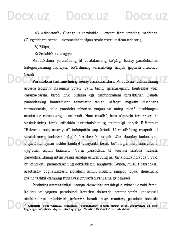 A)   A sindeton 63
-   Change   is   inevitable....   except   from   vending   machines.
(O‘zgarish muqarrar.... avtomatlashtirilgan savdo mashinasidan tashqari),
B)   E llips ,  
S)   S intaktik tivtologiya .
Paradokslarni   yaratishning   til   vositalarining   ko‘pligi   badiiy   paradoksallik
kategoriyasining   namoyon   bo‘lishining   variantivligi   haqida   gapirish   imkonini
beradi.
Paradoksni tushunishning asosiy mexanizmlari:   Paradoksni tushunishning
asosida   kognitiv   dissonans   yotadi,   ya’ni   tashqi   qarama-qarshi   kontekslar   yoki
qarama-qarshi,   biroq   ichki   birlikka   ega   tushunchalarni   birlashtirish.   Bunda
paradoksning   kontradiktor   assotsiativ   tabiati   nafaqat   kognitiv   dissonans
mexanizmida,   balki   paradoks   tabiatida   yotgan   va   uning   tavsifi   hisoblangan
assotsiativ   mexanizmga   asoslanadi.   Ham   muallif,   ham   o‘quvchi   tomonidan   til
vositalarining   idrok   etilishida   assotsiativlikning   muhimligi   haqida   R.Bertolet
“Bilvosita   nutq   nazariyasi”   tadqiqotida   gap   ketadi.   U   muallifning   maqsadi   til
vositalarining   tanlovini   belgilab   berishini   ko‘rsatadi:   Ular   shunday   tanlanadiki,
o‘quvchida   aynan   ushbu   konkret   vaziyatda   kerak   bo‘ladigan   assotsiatsiyalarni
uyg‘otish   uchun   tanlanadi.   Ya’ni   paradoksni   til   vositasi   sifatida   tanlash,
paradoksallikning intensiyasini amalga oshirishning har bir alohida holatida u yoki
bu   kontekstli   parametrlarining   dolzarbligini   aniqlaydi.   Bunda,   muallif   paradoksal
assotsiativ   bog‘lanishlarni   ifodalash   uchun   shaklini   aniqroq   topsa,   shunchalik
ma’no tashkil etishning funksiyasi muvaffaqiyatli amalga oshiradi. 
Idrokning assotsiativligi insonga elementlar orasidagi o‘xshashlik yoki farqni
ko‘rish   va   yagona   paradoksal   kontekst   doirasida   qarama-qarshi   konseptual
strukturalarni   birlashtirish   imkonini   beradi.   Agar   mantiqiy   paradoks   holatida
63
  Asindeton     so‘zi   yunoncha:   ἀ sōndétnon,   “bog'lanmagan”   so‘zdan   olingan   bo‘lib,   bog‘lovchilar   bir   qator
bog‘langan bo‘laklardan ataylab tushirib qo‘yilgan. Masalan, “Keldim, ko‘rdim, zabt etdim”.
92 