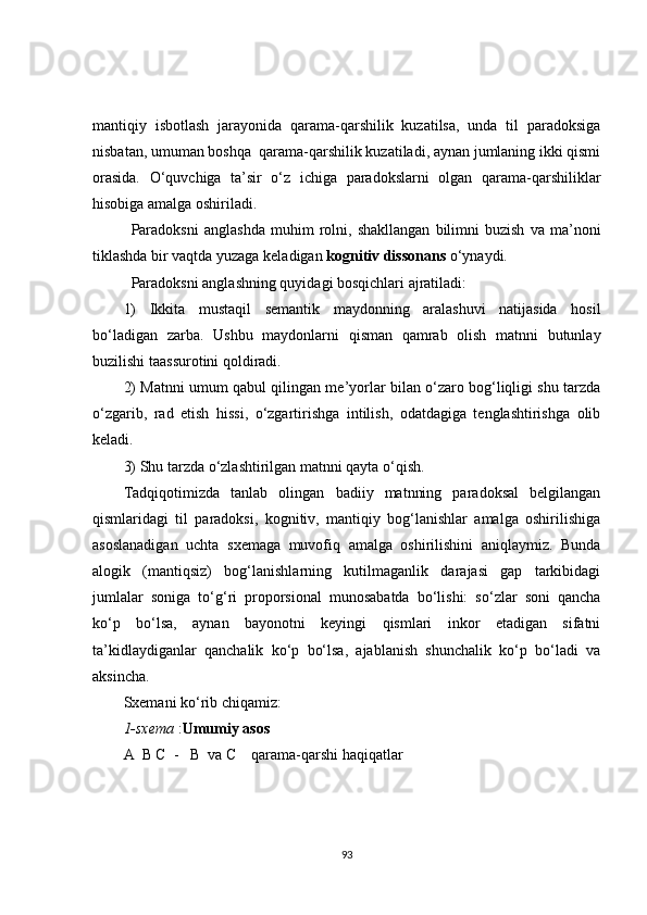 mantiqiy   isbotlash   jarayonida   qarama-qarshilik   kuzatilsa,   unda   til   paradoksiga
nisbatan, umuman boshqa  qarama-qarshilik kuzatiladi, aynan jumlaning ikki qismi
orasida.   O‘quvchiga   ta’sir   o‘z   ichiga   paradokslarni   olgan   qarama-qarshiliklar
hisobiga amalga oshiriladi.
Paradoksni   anglashda   muhim   rolni,   shakllangan   bilimni   buzish   va   ma’noni
tiklashda bir vaqtda yuzaga keladigan  kognitiv dissonans  o‘ynaydi.
Paradoksni anglashning quyidagi bosqichlari ajratiladi:
1)   Ikkita   mustaqil   semantik   maydonning   aralashuvi   natijasida   hosil
bo‘ladigan   zarba.   Ushbu   maydonlarni   qisman   qamrab   olish   matnni   butunlay
buzilishi taassurotini qoldiradi.
2) Matnni umum qabul qilingan me’yorlar bilan o‘zaro bog‘liqligi shu tarzda
o‘zgarib,   rad   etish   hissi,   o‘zgartirishga   intilish,   odatdagiga   tenglashtirishga   olib
keladi.
3)  Shu tarzda o‘zlashtirilgan matnni qayta o‘qish.
Tadqiqotimizda   tanlab   olingan   badiiy   matnning   paradoksal   belgilangan
qismlaridagi   til   paradoksi,   kognitiv,   mantiqiy   bog‘lanishlar   amalga   oshirilishiga
asoslanadigan   uchta   sxemaga   muvofiq   amalga   oshirilishini   aniqlaymiz.   Bunda
alogik   (mantiqsiz)   bog‘lanishlarning   kutilmaganlik   darajasi   gap   tarkibidagi
jumlalar   soniga   to‘g‘ri   proporsional   munosabatda   bo‘lishi:   so‘zlar   soni   qancha
ko‘p   bo‘lsa,   aynan   bayonotni   keyingi   qismlari   inkor   etadigan   sifatni
ta’kidlaydiganlar   qanchalik   ko‘p   bo‘lsa,   ajablanish   shunchalik   ko‘p   bo‘ladi   va
aksincha.
Sxemani ko‘rib chiqamiz:
1-sxema  : Umumiy asos
A  B C  -   B  va C    qarama-qarshi haqiqatlar
93 