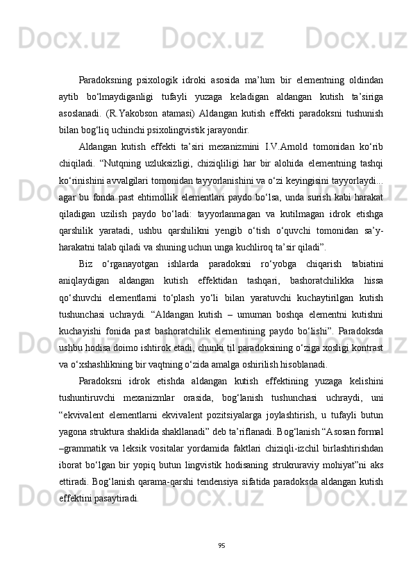 Paradoksning   psixologik   idroki   asosida   ma’lum   bir   elementning   oldindan
aytib   bo‘lmaydiganligi   tufayli   yuzaga   keladigan   aldangan   kutish   ta’siriga
asoslanadi.   (R.Yakobson   atamasi)   Aldangan   kutish   effekti   paradoksni   tushunish
bilan bog‘liq uchinchi psixolingvistik jarayondir.
Aldangan   kutish   effekti   ta’siri   mexanizmini   I.V.Arnold   tomonidan   ko‘rib
chiqiladi.   “Nutqning   uzluksizligi,   chiziqliligi   har   bir   alohida   elementning   tashqi
ko‘rinishini avvalgilari tomonidan tayyorlanishini va o‘zi keyingisini tayyorlaydi...
agar   bu   fonda   past   ehtimollik   elementlari   paydo   bo‘lsa,   unda   surish   kabi   harakat
qiladigan   uzilish   paydo   bo‘ladi:   tayyorlanmagan   va   kutilmagan   idrok   etishga
qarshilik   yaratadi,   ushbu   qarshilikni   yengib   o‘tish   o‘quvchi   tomonidan   sa’y-
harakatni talab qiladi va shuning uchun unga kuchliroq ta’sir qiladi”.
Biz   o‘rganayotgan   ishlarda   paradoksni   ro‘yobga   chiqarish   tabiatini
aniqlaydigan   aldangan   kutish   effektidan   tashqari,   bashoratchilikka   hissa
qo‘shuvchi   elementlarni   to‘plash   yo‘li   bilan   yaratuvchi   kuchaytirilgan   kutish
tushunchasi   uchraydi.   “Aldangan   kutish   –   umuman   boshqa   elementni   kutishni
kuchayishi   fonida   past   bashoratchilik   elementining   paydo   bo‘lishi”.   Paradoksda
ushbu hodisa doimo ishtirok etadi, chunki til paradoksining o‘ziga xosligi kontrast
va o‘xshashlikning bir vaqtning o‘zida amalga oshirilish hisoblanadi.
Paradoksni   idrok   etishda   aldangan   kutish   effektining   yuzaga   kelishini
tushuntiruvchi   mexanizmlar   orasida,   bog‘lanish   tushunchasi   uchraydi,   uni
“ekvivalent   elementlarni   ekvivalent   pozitsiyalarga   joylashtirish,   u   tufayli   butun
yagona struktura shaklida shakllanadi” deb ta’riflanadi. Bog‘lanish “Asosan formal
–grammatik   va   leksik   vositalar   yordamida   faktlari   chiziqli-izchil   birlashtirishdan
iborat   bo‘lgan   bir   yopiq   butun   lingvistik   hodisaning   strukruraviy   mohiyat”ni   aks
ettiradi. Bog‘lanish qarama-qarshi  tendensiya sifatida paradoksda aldangan kutish
effektini pasaytiradi.
95 