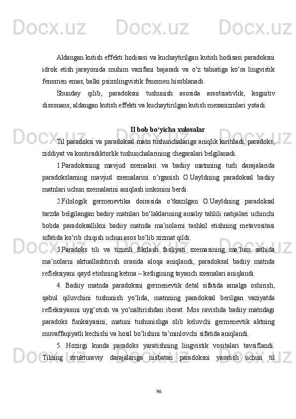 Aldangan kutish effekti hodisasi va kuchaytirilgan kutish hodisasi paradoksni
idrok   etish   jarayonida   muhim   vazifani   bajaradi   va   o‘z   tabiatiga   ko‘ra   lingvistik
fenomen emas, balki psixolingvistik fenomen hisoblanadi.
Shunday   qilib,   paradoksni   tushunish   asosida   assotsiativlik,   kognitiv
dissonans, aldangan kutish effekti va kuchaytirilgan kutish mexanizmlari yotadi.
II bob bo‘yicha xulosalar
Til paradoksi va paradoksal matn tushunchalariga aniqlik kiritiladi, paradoks,
ziddiyat va kontiradiktorlik tushunchalarining chegaralari belgilanadi. 
1.Paradoksning   mavjud   sxemalari   va   badiiy   matnning   turli   darajalarida
paradokslarning   mavjud   sxemalarini   o rganish   O.Uayldning   paradoksal   badiiyʼ
matnlari uchun sxemalarini aniqlash imkonini berdi.
2.Filologik   germenevtika   doirasida   o tkazilgan   O.Uayldning   paradoksal	
ʼ
tarzda belgilangan badiiy matnlari bo‘laklarining amaliy tahlili natijalari  uchinchi
bobda   paradoksallikni   badiiy   matnda   ma nolarni   tashkil   etishning   metavositasi	
ʼ
sifatida ko‘rib chiqish uchun asos bo‘lib xizmat qildi.
3.Paradoks   tili   va   tizimli   fikrlash   faoliyati   sxemasining   ma lum   sathida	
ʼ
ma nolarni   aktuallashtirish   orasida   aloqa   aniqlandi,   paradoksal   badiiy   matnda	
ʼ
refleksiyani qayd etishning ketma – ketligining tayanch sxemalari aniqlandi.
4.   Badiiy   matnda   paradoksni   germenevtik   detal   sifatida   amalga   oshirish,
qabul   qiluvchini   tushunish   yo‘lida,   matnning   paradoksal   berilgan   vaziyatda
refleksiyasini   uyg‘otish   va   yo‘naltirishdan   iborat.   Mos   ravishda   badiiy   matndagi
paradoks   funksiyasini,   matnni   tushunishga   olib   keluvchi   germenevtik   aktning
muvaffaqiyatli kechishi va hosil bo‘lishini ta minlovchi sifatida aniqlandi.	
ʼ
5.   Hozirgi   kunda   paradoks   yaratishning   lingvistik   vositalari   tavsiflandi.
Tilning   strukturaviy   darajalariga   nisbatan   paradoksni   yaratish   uchun   til
96 