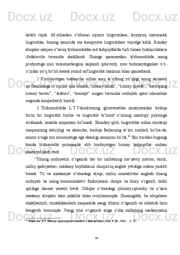 tarkib   topdi.   60-yillardan   e’tiboran   injener   lingvistikasi,   keyinroq   matematik
lingvistika,   buning   zamirida   esa   kompyuter   lingvistikasi   vujudga   keldi.   Bunday
aloqalar natijasi o‘laroq tilshunoslikka oid tadqiqotlarda turli tuman tushunchalarni
ifodalovchi   terminlar   shakllandi.   Shunga   qaramasdan,   tilshunoslikda   uning
predmetiga   mos   xususiyatlargina   saqlanib   qolaverdi,   mos   tushmaydiganlari   o‘z-
o‘zidan yo‘q bo‘lib ketadi yoxud sof lingvistik mazmun bilan qanoatlandi.
2. Kiritilayotgan   tushuncha   uchun   aniq   ta’rifning   yo‘qligi   uning   samarali
qo‘llanilishiga to‘sqinlik qila olmadi, “lisoniy bilish”, “lisoniy qiyofa”, “borliqning
lisoniy   tasviri”,   “diskurs”,   “konsept”   singari   terminlar   mohiyati   qator   izlanishlar
negizida aniqlashtirib borildi.
3. Tilshunoslikda   L.T.Yelmslevning   glossematika   nazariyasidan   boshqa
biron   bir   lingvistik   loyiha   va   lingvistik   ta’limot   o‘zining   mantiqiy   poyoniga
erishmadi, amalda mujassam  bo‘lmadi. Shunday qilib, lingvistika uchun mustaqil
maqomining   tabiiyligi   va   aksincha,   boshqa   fanlarning   ta’siri   sezilarli   bo‘lsa-da,
ammo o‘ziga xos xususiyatiga ega ekanligi namoyon bo‘ldi. 66
 Shu boisdan bugungi
kunda   tilshunoslik   prizmasida   olib   borilayotgan   lisoniy   tadqiqotlar   muhim
ahamiyat kasb etadi.
“Tilning   mohiyatini   o‘rganish   har   bir   millatning   ma’naviy   merosi,   tarixi,
milliy qadriyatlari, madaniy boyliklarini chuqurroq anglab yetishga imkon yaratib
beradi.   Til   va   madaniyat   o‘rtasidagi   aloqa,   milliy   mentalitetni   anglash   tilning
mohiyati   va   uning   kommunikativ   funksiyasini   chuqur   va   ilmiy   o‘rganib,   tahlil
qilishga   zarurat   yaratib   berdi.   Xalqlar   o‘rtasidagi   ijtimoiy-iqtisodiy   va   o‘zaro
madaniy   aloqalar   ham   jadallik   bilan   rivojlanmoqda.   Shuningdek,   bu   aloqalarni
shakllantirib,   mustahkamlash   maqsadida   yangi   tillarni   o‘rganish   va   ishlatish   ham
kengayib   bormoqda.   Yangi   tilni   o‘rganish   sizga   o‘sha   millatning   madaniyatini
66
  Ельмслев Л. Т.  Метод структурного анализа в лингвистике, в кн. 4, М., 1965. - С .  35.
99 