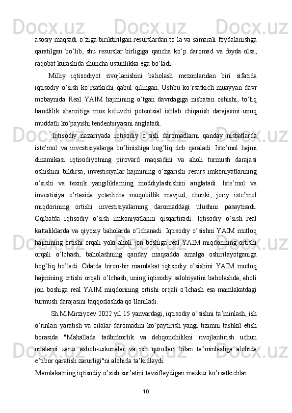 asosiy maqsadi o ’ ziga biriktirilgan rеsurslardan to ’ la va samarali foydalanishga
qaratilgan   bo ’ lib,   shu   rеsurslar   birligiga   qancha   ko ’ p   daromad   va   foyda   olsa,
raqobat kurashida shuncha ustunlikka ega bo ’ ladi. 
Milliy   iqtisodiyot   rivojlanishini   baholash   mezonlaridan   biri   sifatida
iqtisodiy   o ’ sish   ko ’ rsatkichi   qabul   qilingan.   Ushbu   ko ’ rsatkich   muayyan   davr
mobaynida   Real   YAIM   hajmining   o ’ tgan   davrdagiga   nisbatan   oshishi,   to ’ liq
bandlilik   sharoitiga   mos   keluvchi   potentsial   ishlab   chiqarish   darajasini   uzoq
muddatli ko ’ payishi tendentsiyasini anglatadi. 
Iqtisodiy   nazariyada   iqtisodiy   o ’ sish   daromadlarni   qanday   nisbatlarda
iste ’ mol   va   investisiyalarga   bo ’ linishiga   bog ’ liq   deb   qaraladi.   Iste ’ mol   hajmi
dinamikasi   iqtisodiyotning   pirovard   maqsadini   va   aholi   turmush   darajasi
oshishini   bildirsa,   investisiyalar   hajmining   o ’ zgarishi   resurs   imkoniyatlarining
o ’ sishi   va   texnik   yangiliklarning   moddiylashishini   anglatadi.   Iste ’ mol   va
investisiya   o ’ rtasida   y etarlicha   muqobillik   mavjud,   chunki,   joriy   iste ’ mol
miqdorining   ortishi   investisiyalarning   daromaddagi   ulushini   pasaytiradi.
Oqibatda   iqtisodiy   o ’ sish   imkoniyatlarini   qisqartiradi.   Iqtisodiy   o ’ sish   real
kattaliklarda va qiyosiy baholarda o ’ lchanadi. Iqtisodiy o ’ sishni  YAIM mutloq
hajmining ortishi  orqali  yoki  aholi  jon boshiga real  YAIM  miqdorining ortishi
orqali   o ’ lchash,   baholashning   qanday   maqsadda   amalga   oshirilayotganiga
bog ’ liq   bo ’ ladi.   Odatda   biron-bir   mamlakat   iqtisodiy   o ’ sishini   YAIM   mutloq
hajmining ortishi orqali o ’ lchash, uning iqtisodiy salohiyatini baholashda, aholi
jon   boshiga   real   YAIM   miqdorining   ortishi   orqali   o ’ lchash   esa   mamlakatdagi
turmush darajasini taqqoslashda qo ’ llaniladi. 
          Sh.M.Mirziyoev 2022 yil 15 yanvardagi, iqtisodiy o ’ sishni ta ’ minlash, ish
o ’ rinlari   yaratish   va   oilalar   daromadini   ko ’ paytirish   yangi   tizimni   tashkil   etish
borasida   "Mahallada   tadbirkorlik   va   dehqonchilikni   rivojlantirish   uchun
oilalarni   zarur   asbob-uskunalar   va   ish   qurollari   bilan   ta ’ minlashga   alohida
e ’ tibor qaratish zarurligi"ni alohida ta ’ kidla y di. 
Mamlakatning iqtisodiy o ’ sish sur ’ atini tavsiflaydigan mazkur ko ’ rsatkichlar 
10 