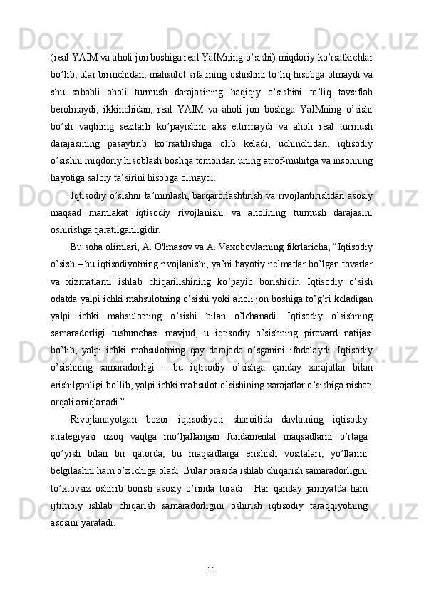 (real YAIM va aholi jon boshiga real YaIMning o ’ sishi) miqdoriy ko ’ rsatkichlar
bo ’ lib, ular birinchidan, mahsulot sifatining oshishini to ’ liq hisobga olmaydi va
shu   sababli   aholi   turmush   darajasining   haqiqiy   o ’ sishini   to ’ liq   tavsiflab
berolmaydi,   ikkinchidan,   real   YAIM   va   aholi   jon   boshiga   YaIMning   o ’ sishi
bo ’ sh   vaqtning   sezilarli   ko ’ payishini   aks   ettirmaydi   va   aholi   real   turmush
darajasining   pasaytirib   ko ’ rsatilishiga   olib   keladi,   uchinchidan,   iqtisodiy
o ’ sishni miqdoriy hisoblash boshqa tomondan uning atrof-muhitga va insonning
hayotiga salbiy ta ’ sirini hisobga olmaydi. 
Iqtisodiy o ’ sishni ta ’ minlash, barqarorlashtirish va rivojlantirishdan asosiy
maqsad   mamlakat   iqtisodiy   rivojlanishi   va   aholining   turmush   darajasini
oshirishga qaratilganligidir. 
Bu soha olimlari, A. O'lmasov va A. Vaxobovlarning fikrlaricha,  “ Iqtisodiy
o ’ sish – bu iqtisodiyotning rivojlanishi, ya ’ ni hayotiy ne ’ matlar bo ’ lgan tovarlar
va   xizmatlarni   ishlab   chiqarilishining   ko ’ payib   borishidir.   Iqtisodiy   o ’ sish
odatda yalpi ichki mahsulotning o ’ sishi yoki aholi jon boshiga to ’ g ’ ri keladigan
yalpi   ichki   mahsulotning   o ’ sishi   bilan   o ’ lchanadi.   Iqtisodiy   o ’ sishning
samaradorligi   tushunchasi   mavjud,   u   iqtisodiy   o ’ sishning   pirovard   natijasi
bo ’ lib,   yalpi   ichki   mahsulotning   qay   darajada   o ’ sganini   ifodalaydi.   Iqtisodiy
o ’ sishning   samaradorligi   –   bu   iqtisodiy   o ’ sishga   qanday   xarajatlar   bilan
erishilganligi bo ’ lib, yalpi ichki mahsulot o ’ sishining xarajatlar o ’ sishiga nisbati
orqali aniqlanad i.”   
Rivojlanayotgan   bozor   iqtisodiyoti   sharoitida   davlatning   iqtisodiy
strategiyasi   uzoq   vaqtga   mo’ljallangan   fundamental   maqsadlarni   o’rtaga
qo’yish   bilan   bir   qatorda,   bu   maqsadlarga   erishish   vositalari,   yo’llarini
belgilashni ham o’z ichiga oladi. Bular orasida ishlab chiqarish samaradorligini
to’xtovsiz   oshirib   borish   asosiy   o’rinda   turadi.     Har   qanday   jamiyatda   ham
ijtimoiy   ishlab   chiqarish   samaradorligini   oshirish   iqtisodiy   taraqqiyotning
asosini yaratadi.  
11 