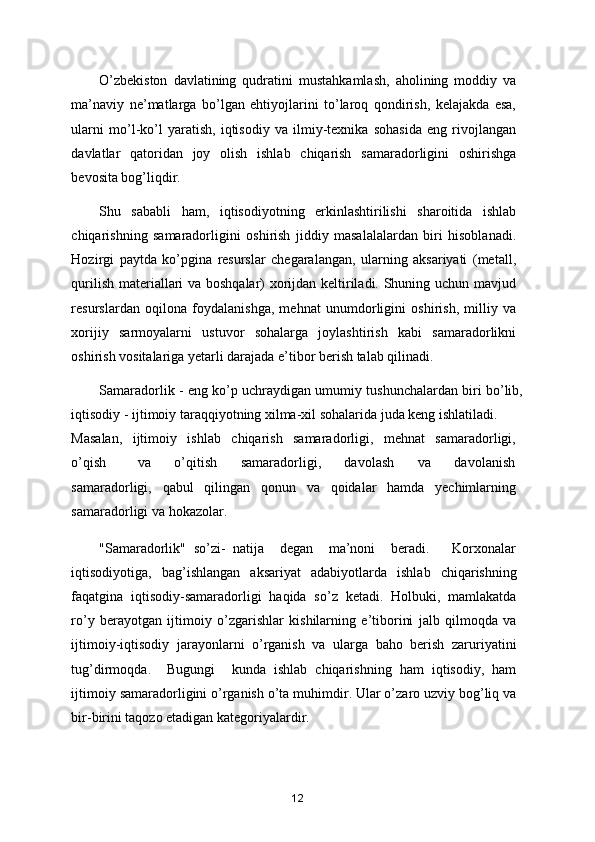 O’zbekiston   davlatining   qudratini   mustahkamlash,   aholining   moddiy   va
ma’naviy   ne’matlarga   bo’lgan   ehtiyojlarini   to’laroq   qondirish,   kelajakda   esa,
ularni   mo’l-ko’l   yaratish,   iqtisodiy   va   ilmiy-texnika   sohasida   eng   rivojlangan
davlatlar   qatoridan   joy   olish   ishlab   chiqarish   samaradorligini   oshirishga
bevosita bog’liqdir.  
Shu   sababli   ham,   iqtisodiyotning   erkinlashtirilishi   sharoitida   ishlab
chiqarishning   samaradorligini   oshirish   jiddiy   masalalalardan   biri   hisoblanadi.
Hozirgi   paytda   ko’pgina   resurslar   chegaralangan,   ularning   aksariyati   (metall,
qurilish materiallari va boshqalar) xorijdan keltiriladi. Shuning uchun mavjud
resurslardan   oqilona   foydalanishga,   mehnat   unumdorligini   oshirish,   milliy   va
xorijiy   sarmoyalarni   ustuvor   sohalarga   joylashtirish   kabi   samaradorlikni
oshirish vositalariga yetarli darajada e’tibor berish talab qilinadi. 
Samaradorlik - eng ko’p uchraydigan umumiy tushunchalardan biri bo’lib,
iqtisodiy - ijtimoiy taraqqiyotning xilma-xil sohalarida juda keng ishlatiladi. 
Masalan,   ijtimoiy   ishlab   chiqarish   samaradorligi,   mehnat   samaradorligi,
o’qish         va       o’qitish       samaradorligi,       davolash       va       davolanish
samaradorligi,   qabul   qilingan   qonun   va   qoidalar   hamda   yechimlarning
samaradorligi va hokazolar.  
"Samaradorlik"   so’zi-   natija     degan     ma’noni     beradi.       Korxonalar
iqtisodiyotiga,   bag’ishlangan   aksariyat   adabiyotlarda   ishlab   chiqarishning
faqatgina   iqtisodiy-samaradorligi   haqida   so’z   ketadi.   Holbuki,   mamlakatda
ro’y   berayotgan   ijtimoiy   o’zgarishlar   kishilarning   e’tiborini   jalb   qilmoqda   va
ijtimoiy-iqtisodiy   jarayonlarni   o’rganish   va   ularga   baho   berish   zaruriyatini
tug’dirmoqda.     Bugungi     kunda   ishlab   chiqarishning   ham   iqtisodiy,   ham
ijtimoiy samaradorligini o’rganish o’ta muhimdir. Ular o’zaro uzviy bog’liq va
bir-birini taqozo etadigan kategoriyalardir.  
12 