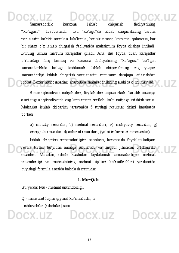 Samaradorlik           korxona           ishlab           chiqarish           faoliyatining
“ ko’zgusi ”     hisoblanadi.     Bu   “ ko’zgu ” da   ishlab   chiqarishning   barcha
natijalarini ko’rish mumkin. Ma’lumki, har bir tarmoq, korxona, qolaversa, har
bir   shaxs   o’z   ishlab   chiqarish   faoliyatida   maksimum   foyda   olishga   intiladi.
Buning   uchun   ma’lum   xarajatlar   qiladi.   Ana   shu   foyda   bilan   xarajatlar
o’rtasidagi   farq   tarmoq   va   korxona   faoliyatining   “ ko’zgusi ”   bo’lgan
samaradorlikda   ko’zga   tashlanadi.   Ishlab   chiqarishning   eng   yuqori
samaradorligi   ishlab   chiqarish   xarajatlarini   minimum   darajaga   keltirishdan
iborat. Bozor munosabatlari sharoitida samaradorlikning alohida o’rni mavjud.
Bozor iqtisodiyoti natijalilikni, foydalilikni taqozo etadi. Tartibli bozorga
asoslangan   iqtisodiyotda   eng   kam   resurs   sarflab,   ko’p  natijaga   erishish   zarur.
Mahsulot   ishlab   chiqarish   jarayonida   5   turdagi   resurslar   tizimi   harakatda
bo’ladi:  
a)   moddiy   resurslar;   b)   mehnat   resurslari;   v)   moliyaviy   resurslar;   g)
energetik resurslar; d) axborot resurslari;  ( ya’ni informatsion resurslar ) .  
Ishlab   chiqarish   samaradorligini   baholash,   korxonada   foydalaniladigan
resurs   turlari   bo’yicha   amalga   oshirilishi   va   miqdor   jihatidan   o’lchanishi
mumkin.   Masalan,   ishchi   kuchidan   foydalanish   samaradorligini   mehnat
unumdorligi   va   mahsulotning   mehnat   sig’imi   ko’rsatkichlari   yordamida
quyidagi formula asosida baholash mumkin:  
                                         1. Mu=Q/Is             
Bu yerda: Mu - mehnat unumdorligi; 
Q - mahsulot hajmi qiymat ko’rinishida; Is
- ishlovchilar (ishchilar) soni.  
13 