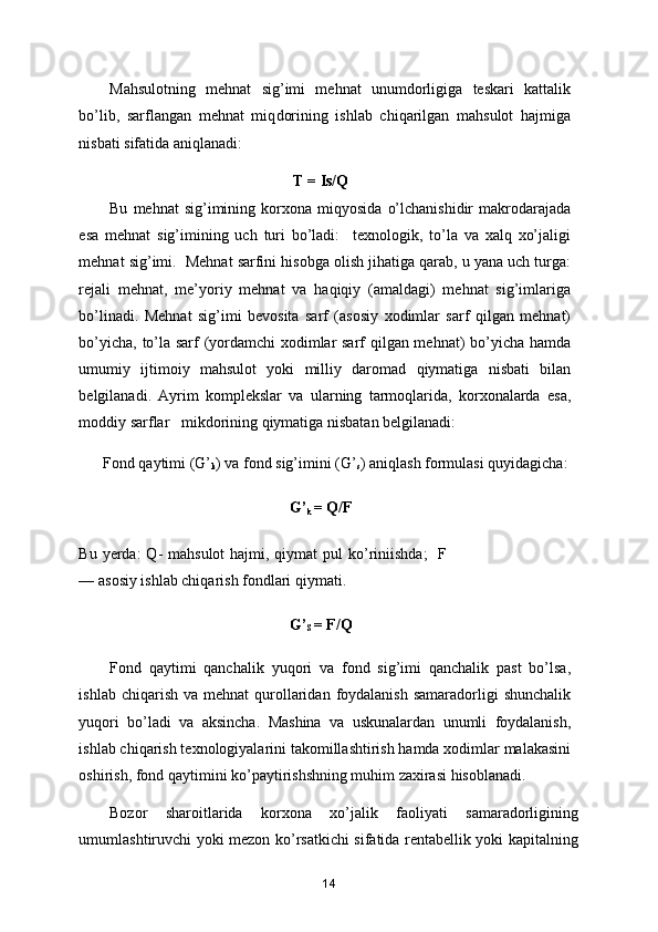 Mahsulotning   mehnat   sig’imi   mehnat   unumdorligiga   teskari   kattalik
bo’lib,   sarflangan   mehnat   miq d orining   ishlab   chiqarilgan   mahsulot   hajmiga
nisbati sifatida aniqlanadi:  
                                                T = Is/Q  
Bu   mehnat   sig’imining   korxona   miqyosida   o’lchanishidir   makrodarajada
esa   mehnat   sig’imining   uch   turi   bo’ladi:     texnologik,   to’la   va   xalq   xo’jaligi
mehnat sig’imi.  Mehnat sarfini hisobga olish jihatiga qarab, u yana uch turga:
rejali   mehnat,   me’yoriy   mehnat   va   haqiqiy   (amaldagi)   mehnat   sig’imlariga
bo’linadi.   Mehnat   sig’imi   bevosita   sarf   (asosiy   xodimlar   sarf   qilgan   mehnat)
bo’yicha, to’la sarf (yordamchi xodimlar sarf qilgan mehnat) bo’yicha hamda
umumiy   ijtimoiy   mahsulot   yoki   milliy   daromad   qiymatiga   nisbati   bilan
belgilanadi.   Ayrim   komplekslar   va   ularning   tarmoqlarida,   korxonalarda   esa,
moddiy sarflar   mikdorining qiymatiga nisbatan belgilanadi:  
       Fond qaytimi (G’
k ) va fond sig’imini (G’
s ) aniqlash formulasi quyidagicha:  
                                               G’
k  = Q/F  
Bu yerda:  Q-  mahsulot  hajmi, qiymat  pul  ko’riniishda;    F
— asosiy ishlab chiqarish fondlari qiymati.  
                                               G’
S  = F/Q  
Fond   qaytimi   qanchalik   yuqori   va   fond   sig’imi   qanchalik   past   bo’lsa,
ishlab  chiqarish  va mehnat   qurollaridan  foydalanish  samaradorligi   shunchalik
yuqori   bo’ladi   va   aksincha.   Mashina   va   uskunalardan   unumli   foydalanish,
ishlab chiqarish texnologiyalarini takomillashtirish hamda xodimlar malakasini
oshirish, fond qaytimini ko’paytirishshning muhim zaxirasi hisoblanadi.  
Bozor   sharoitlarida   korxona   xo’jalik   faoliyati   samaradorligining
umumlashtiruvchi yoki mezon ko’rsatkichi sifatida rentabellik yoki kapitalning
14 