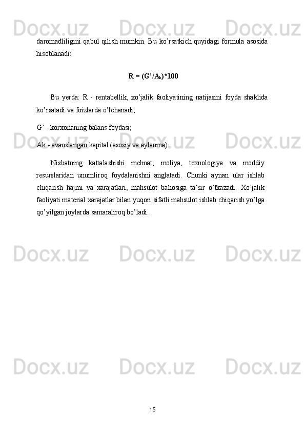 daromadliligini  qabul  qilish mumkin. Bu  ko’rsatkich quyidagi  formula  asosida
hisoblanadi:  
                                            R = (G’/A
k )*100  
Bu   yerda:   R   -   rentabellik,   xo’jalik   faoliyatining   natijasini   foyda   shaklida
ko’rsatadi va foizlarda o’lchanadi;  
G’ - korxonaning balans foydasi;  
Ak - avanslangan kapital (asosiy va aylanma).  
Nisbatning   kattalashishi   mehnat,   moliya,   texnologiya   va   moddiy
resurslaridan   unumliroq   foydalanishni   anglatadi.   Chunki   aynan   ular   ishlab
chiqarish   hajmi   va   xarajatlari,   mahsulot   bahosiga   ta’sir   o’tkazadi.   Xo’jalik
faoliyati material xarajatlar bilan yuqori sifatli mahsulot ishlab chiqarish yo’lga
qo’yilgan joylarda samaraliroq bo’ladi.  
 
15 