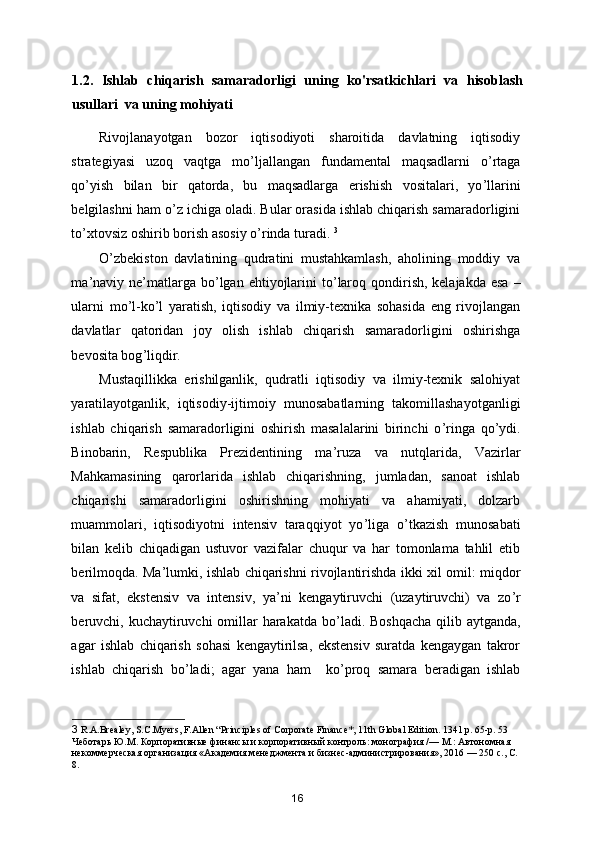 1.2.   Ishlab   chiqarish   samaradorligi   uning   ko'rsatkichlari   va   hisoblash
usullari  va uning mohiyati
Rivojlanayotgan   bozor   iqtisodiyoti   sharoitida   davlatning   iqtisodiy
strategiyasi   uzoq   vaqtga   mo ’ ljallangan   fundamental   maqsadlarni   o ’ rtaga
qo ’ yish   bilan   bir   qatorda,   bu   maqsadlarga   erishish   vositalari,   yo ’ llarini
belgilashni ham o ’ z ichiga oladi. Bular orasida ishlab chiqarish samaradorligini
to ’ xtovsiz oshirib borish asosiy o ’ rinda turadi.  3
O ’ zbekiston   davlatining   qudratini   mustahkamlash,   aholining   moddiy   va
ma ’ naviy ne ’ matlarga  bo ’ lgan ehtiyojlarini  to ’ laroq qondirish, kelajakda  esa  –
ularni   mo ’ l-ko ’ l   yaratish,   iqtisodiy   va   ilmiy-texnika   sohasida   eng   rivojlangan
davlatlar   qatoridan   joy   olish   ishlab   chiqarish   samaradorligini   oshirishga
bevosita bog ’ liqdir. 
Mustaqillikka   erishilganlik,   qudratli   iqtisodiy   va   ilmiy-texnik   salohiyat
yaratilayotganlik,   iqtisod i y-ijtimoiy   munosabatlarning   takomillashayotganligi
ishlab   chiqarish   samaradorligini   oshirish   masalalarini   birinchi   o ’ ringa   qo ’ ydi.
Binobarin,   Respublika   Prezidentining   ma ’ ruza   va   nutqlarida,   Vazirlar
Mahkamasining   qarorlarida   ishlab   chiqarishning,   jumladan,   sanoat   ishlab
chiqarishi   samaradorligini   oshirishning   mohiyati   va   ahamiyati,   dolzarb
muammolari,   iqtisodiyotni   intensiv   taraqqiyot   yo ’ liga   o ’ tkazish   munosabati
bilan   kelib   chiqadigan   ustuvor   vazifalar   chuqur   va   har   tomonlama   tahlil   etib
berilmoqda. Ma ’ lumki, ishlab chiqarishni rivojlantirishda ikki xil omil: miqdor
va   sifat,   ekstensiv   va   intensiv,   ya ’ ni   kengaytiruvchi   (uzaytiruvchi)   va   zo ’ r
beruvchi, kuchaytiruvchi  omillar harakatda bo ’ ladi. Boshqacha  qilib aytganda,
agar   ishlab   chiqarish   sohasi   kengaytirilsa,   ekstensiv   suratda   kengaygan   takror
ishlab   chiqarish   bo ’ ladi;   agar   yana   ham     ko ’ proq   samara   beradigan   ishlab
3   R.A.Brealey, S.C.Myers, F.Allen “Principles of Corporate Finance*, 11th Global Edition. 1341 p. 65-p. 53 
Чеботарь Ю.М. Корпоративные финансы и корпоративный контроль: монография /— М.: Автономная 
некоммерческая организация «Академия менеджмента и бизнес-администрирования», 2016 — 250 с., С. 
8.
16 