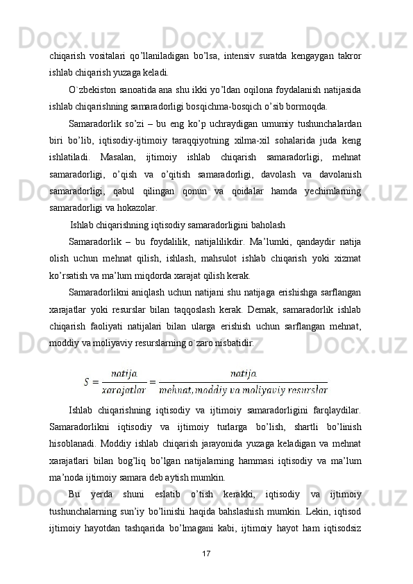 chiqarish   vositalari   qo ’ llaniladigan   bo ’ lsa,   intensiv   suratda   kengaygan   takror
ishlab chiqarish yuzaga keladi. 
O`zbekiston sanoatida ana shu ikki yo ’ ldan oqilona foydalanish natijasida
ishlab chiqarishning samaradorligi bosqichma-bosqich o ’ sib bormoqda. 
Samaradorlik   so ’ zi   –   bu   eng   ko ’ p   uchraydigan   umumiy   tushunchalardan
biri   bo ’ lib,   iqtisodiy-ijtimoiy   taraqqiyotning   xilma-xil   sohalarida   juda   keng
ishlatiladi.   Masalan,   ijtimoiy   ishlab   chiqarish   samaradorligi,   mehnat
samaradorligi,   o ’ qish   va   o ’ qitish   samaradorligi,   davolash   va   davolanish
samaradorligi,   qabul   qilingan   qonun   va   qoidalar   hamda   yechimlarning
samaradorligi va hokazolar. 
Ishlab chiqarishning iqtisodiy samaradorligini baholash 
Samaradorlik   –   bu   foydalilik,   natijalilikdir.   Ma ’ lumki,   qandaydir   natija
olish   uchun   mehnat   qilish,   ishlash,   mahsulot   ishlab   chiqarish   yoki   xizmat
ko ’ rsatish va ma ’ lum miqdorda xarajat qilish kerak. 
Samaradorlikni aniqlash uchun natijani shu natijaga erishishga  sarflangan
xarajatlar   yoki   resurslar   bilan   taqqoslash   kerak.   Demak,   samaradorlik   ishlab
chiqarish   faoliyati   natijalari   bilan   ularga   erishish   uchun   sarflangan   mehnat,
moddiy va moliyaviy resurslarning o`zaro nisbatidir. 
Ishlab   chiqarishning   iqtisodiy   va   ijtimoiy   samaradorligini   farqlaydilar.
Samaradorlikni   iqtisodiy   va   ijtimoiy   turlarga   bo ’ lish ,   shartli   bo ’ linish
hisoblanadi.   Moddiy   ishlab   chiqarish   jarayonida   yuzaga   keladigan   va   mehnat
xarajatlari   bilan   bog ’ liq   bo ’ lgan   natijalarning   hammasi   iqtisodiy   va   ma ’ lum
ma ’ noda ijtimoiy samara deb aytish mumkin. 
Bu   yerda   shuni   eslatib   o ’ tish   kerakki,   iqtisodiy   va   ijtimoiy
tushunchalarning   sun ’ iy   bo ’ linishi   haqida   bahslashish   mumkin.   Lekin,   iqtisod
ijtimoiy   hayotdan   tashqarida   bo ’ lmagani   kabi,   ijtimoiy   hayot   ham   iqtisodsiz
17 