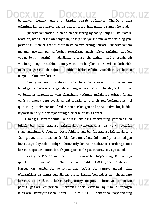 bo ’ lmaydi.   Demak,   ularni   bir-biridan   ajratib   bo ’ lmaydi.   Chunki   amalga
oshirilgan har bir ish ayni vaqtda ham iqtisodiy, ham ijtimoiy samara keltiradi. 
Iqtisodiy samaradorlik ishlab chiqarishning iqtisodiy natijasini  ko ’ rsatadi.
Masalan, mahsulot ishlab chiqarish, boshqaruv, yangi texnika va texnologiyani
joriy etish, mehnat sifatini oshirish va hokazolarning natijasi. Iqtisodiy samara
material,   mehnat,   pul   va   boshqa   resurslarni   tejash   tufayli   erishilgan   miqdor,
vaqtni   tejash,   qurilish   muddatlarini   qisqartirish,   mehnat   sarfini   tejash,   ish
vaqtining   zoyi   ketishini   kamaytirish,   mablag ’ lar   oborotini   tezlashtirish,
mahsulot   y etishtirish   hajmini   o ’ stirish,   ishlar   sifatini   yaxshilash   va   boshqa
natijalar bilan tavsiflanadi. 
Ijtimoiy   samaradorlik   shaxsning   har   tomonlama   kamol   topishiga   yordam
beradigan tadbirlarni amalga oshirishning samaradorligini ifodalaydi. U mehnat
va   turmush   sharoitlarini   yaxshilanishida,   xodimlar   malakasini   oshirishda   aks
etadi   va   asosiy   oziq-ovqat,   sanoat   tovarlarining   aholi   jon   boshiga   iste ’ mol
qilinishi, ijtimoiy iste ’ mol fondlaridan beriladigan nafaqa va imtiyozlar, kadrlar
tayyorlash bo ’ yicha xarajatlarning o ’ sishi bilan tavsiflanadi. 
Ekologik   samaradorlik.   Jahondagi   ekologik   vaziyatning   yomonlashuvi
tufayli   bir   qator   xalqaro   kelishuvlar,   konvensiyalar   va   yirik   loyihalar
shakllantirilgan. O ’ zbekiston Respublikasi ham bunday xalqaro kelishuvlarning
faol   qatnashchisi   hisoblanadi.   Mamlakatimiz   hududida   amalga   oshiriladigan
investitsiya   loyihalari   xalqaro   konvensiyalar   va   kelishuvlar   shartlariga   mos
kelishi ekspertlar tomonidan o ’ rganilgach, tadbiq etish uchun tavsiya etiladi. 
1992   yilda   BMT   tomonidan   iqlim   o ’ zgarishlari   to ’ g ’ risidagi   Konvensiya
qabul   qilindi   va   a ’ zo   bo ’ lish   uchun   ochildi.   1993   yilda   O ’ zbekiston
Respublikasi   ushbu   Konvensiyaga   a'zo   bo ’ ldi.   Konvensiya   global   iqlim
o ’ zgarishlari   va   uning   oqibatlariga   qarshi   kurash   borasidagi   birinchi   xalqaro
kelishuv   bo ’ ldi.   Ushbu   kelishuvning   asosiy   maqsadi   –   insoniyat   tomonidan
parnik   gazlari   chiqarishni   maromlashtirish   evaziga   iqlimga   antropogen
ta ’ sirlarni   kamaytirishdan   iborat.   1997   yilning   11   dekabrida   Yaponiyaning
18 