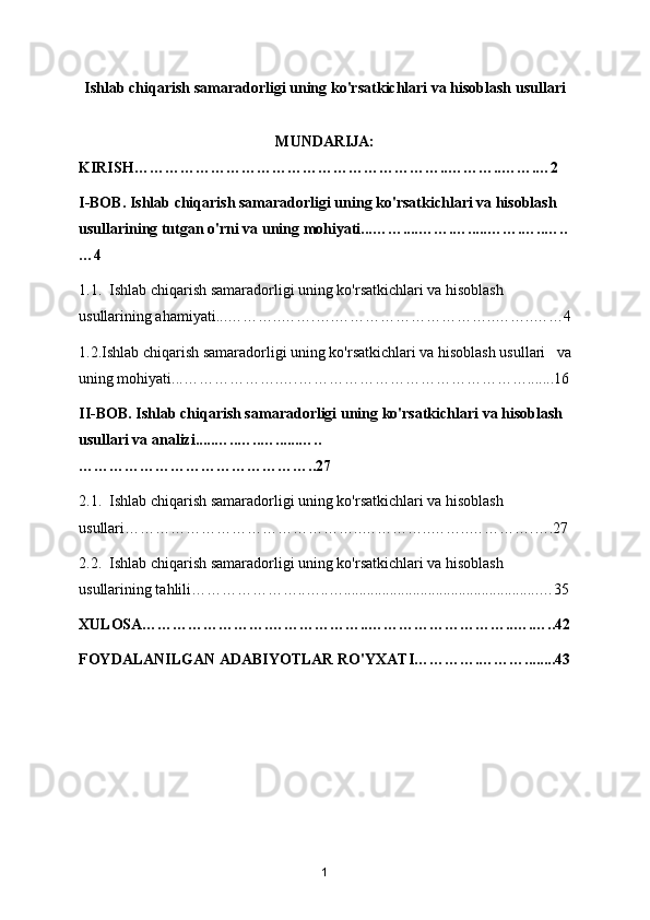 Ishlab chiqarish samaradorligi uning ko'rsatkichlari va hisoblash usullari
MUNDARIJA:
KIRISH……………………………………………………..………..…….…2
I-BOB. Ishlab chiqarish samaradorligi uning ko'rsatkichlari va hisoblash 
usullarining tutgan o'rni va uning mohiyati...……....…….….....…….…..…..
…4
1.1.  Ishlab chiqarish samaradorligi uning ko'rsatkichlari va hisoblash 
usullarining ahamiyati...………..…….….…………………………..……..……4
1.2.Ishlab chiqarish samaradorligi uning ko'rsatkichlari va hisoblash usullari   va
uning mohiyati...……………….….……………………………………….......16
II-BOB. Ishlab chiqarish samaradorligi uning ko'rsatkichlari va hisoblash 
usullari va analizi.....…..…..…......…..
………………………………………..27
2.1.  Ishlab chiqarish samaradorligi uning ko'rsatkichlari va hisoblash 
usullari………………………………………..…………..……..………….….27
2.2.  Ishlab chiqarish samaradorligi uning ko'rsatkichlari va hisoblash 
usullarining tahlili…………………..…..…...................................................…35
XULOSA…………………….………………..………………………..….…..42
FOYDALANILGAN ADABIYOTLAR RO'YXATI………….………........43
1 