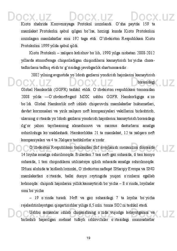 Kioto   shahrida   Konvensiyaga   Protokol   imzolandi.   O ’ sha   paytda   159   ta
mamlakat   Protokolni   qabul   qilgan   bo ’ lsa,   hozirgi   kunda   Kioto   Protokolini
imzolagan   mamlakatlar   soni   192   taga   etdi.   O ’ zbekiston   Respublikasi   Kioto
Protokolini 1999 yilda qabul qildi.  
Kioto Protokoli – xalqaro kelishuv bo`lib, 1990 yilga nisbatan 2008-2012
yillarda   atmosferaga   chiqariladigan   chiqindilarni   kamaytirish   bo`yicha   chora-
tadbirlarni tadbiq etish to`g‘risidagi javobgarlik shartnomasidir. 
2002 yilning avgustida yo`ldosh gazlarni yondirish hajmlarini kamaytirish
borasidagi 
Global   Hamkorlik   (GGFR)   tashkil   etildi.   O`zbekiston   respublikasi   tomonidan
2008     yilda     ―O`zbekneftegaz     MXK     ushbu     GGFR     Hamkorligiga     a`zo‖
bo`ldi.   Global   Hamkorlik   neft   ishlab   chiqaruvchi   mamlakatlar   hukumatlari,
davlat   korxonalari   va   yirik   xalqaro   neft   kompaniyalari   vakillarini   birlashtirib,
ularning o`rtasida yo`ldosh gazlarni yondirish hajmlarini kamaytirish borasidagi
ilg‘or   jahon   tajribasining   almashinuvi   va   maxsus   dasturlarni   amalga
oshirilishiga   ko`maklashadi.   Hamkorlikka   21   ta   mamlakat,   12   ta   xalqaro   neft
kompaniyalari va 4 ta Xalqaro tashkilotlar a`zodir. 
O`zbekiston Respublikasi  tomonidan Sof rivojlanish mexanizmi doirasida
14 loyiha amalga oshirilmoqda. Bulardan 7 tasi neft-gaz sohasida, 6 tasi kimyo
sohasida,   1   tasi   chiqindilarni   utilizatsiya   qilish   sohasida   amalga   oshirilmoqda.
SHuni alohida ta`kidlash lozimki, O`zbekiston nafaqat SHarqiy Evropa va SNG
mamlakatlari   o`rtasida,   balki   dunyo   reytingida   yuqori   o`rinlarni   egallab
kelmoqda: chiqindi hajmlarini yillik kamaytirish bo`yicha – 8 o`rinda, loyihalar
soni bo`yicha 
–   19   o`rinda   turadi.   Neft   va   gaz   sohasidagi   7   ta   loyiha   bo`yicha
rejalashtirilayotgan qisqartirishlar yiliga 6,5 mln. tonna SO2 ni tashkil etadi. 
Ushbu   samaralar   ishlab   chiqarishning   o`zida   vujudga   kelayotganini   va
birlashib   bajarilgan   mehnat   tufayli   ishlovchilar   o`rtasidagi   munosabatlar
19 