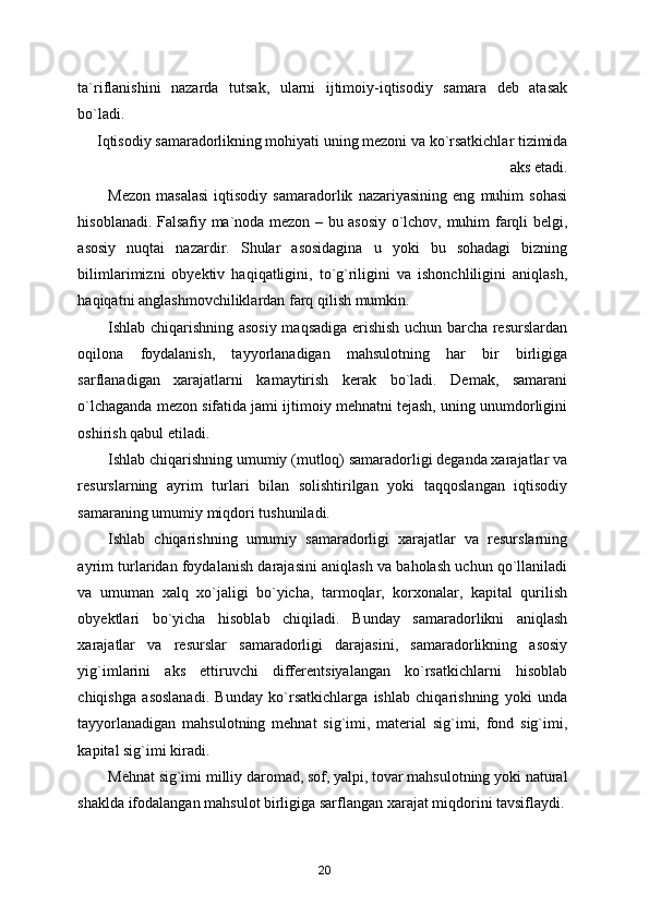 ta`riflanishini   nazarda   tutsak,   ularni   ijtimoiy-iqtisodiy   samara   deb   atasak
bo`ladi. 
Iqtisodiy samaradorlikning mohiyati uning mezoni va ko`rsatkichlar tizimida
aks etadi. 
Mezon   masalasi   iqtisodiy   samaradorlik   nazariyasining   eng   muhim   sohasi
hisoblanadi. Falsafiy ma`noda mezon – bu asosiy o`lchov, muhim farqli belgi,
asosiy   nuqtai   nazardir.   Shular   asosidagina   u   yoki   bu   sohadagi   bizning
bilimlarimizni   obyektiv   haqiqatligini,   to`g`riligini   va   ishonchliligini   aniqlash,
haqiqatni anglashmovchiliklardan farq qilish mumkin. 
Ishlab chiqarishning asosiy maqsadiga erishish uchun barcha resurslardan
oqilona   foydalanish,   tayyorlanadigan   mahsulotning   har   bir   birligiga
sarflanadigan   xarajatlarni   kamaytirish   kerak   bo`ladi.   Demak,   samarani
o`lchaganda mezon sifatida jami ijtimoiy mehnatni tejash, uning unumdorligini
oshirish qabul etiladi. 
Ishlab chiqarishning umumiy (mutloq) samaradorligi deganda xarajatlar va
resurslarning   ayrim   turlari   bilan   solishtirilgan   yoki   taqqoslangan   iqtisodiy
samaraning umumiy miqdori tushuniladi. 
Ishlab   chiqarishning   umumiy   samaradorligi   xarajatlar   va   resurslarning
ayrim turlaridan foydalanish darajasini aniqlash va baholash uchun qo`llaniladi
va   umuman   xalq   xo`jaligi   bo`yicha,   tarmoqlar,   korxonalar,   kapital   qurilish
obyektlari   bo`yicha   hisoblab   chiqiladi.   Bunday   samaradorlikni   aniqlash
xarajatlar   va   resurslar   samaradorligi   darajasini,   samaradorlikning   asosiy
yig`imlarini   aks   ettiruvchi   differentsiyalangan   ko`rsatkichlarni   hisoblab
chiqishga   asoslanadi.   Bunday   ko`rsatkichlarga   ishlab   chiqarishning   yoki   unda
tayyorlanadigan   mahsulotning   mehnat   sig`imi,   material   sig`imi,   fond   sig`imi,
kapital sig`imi kiradi. 
Mehnat sig`imi milliy daromad, sof, yalpi, tovar mahsulotning yoki natural
shaklda ifodalangan mahsulot birligiga sarflangan xarajat miqdorini tavsiflaydi.
20 