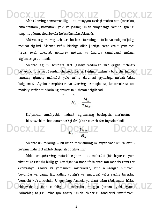 Mahsulotning sermehnatliligi – bu muayyan turdagi mahsulotni (masalan,
bitta   traktorni,   kostyumni   yoki   ko`ylakni)   ishlab   chiqarishga   sarf   bo`lgan   ish
vaqti miqdorini ifodalovchi ko`rsatkich hisoblanadi. 
Mehnat   sig`imining   uch   turi   bo`ladi:   texnologik,   to`la   va   xalq   xo`jaligi
mehnat   sig`imi.   Mehnat   sarfini   hisobga   olish   jihatiga   qarab   esa   u   yana   uch
turga:   rejali   mehnat,   normativ   mehnat   va   haqiqiy   (amaldagi)   mehnat
sig`imlariga bo`linadi. 
Mehnat   sig`imi   bevosita   sarf   (asosiy   xodimlar   sarf   qilgan   mehnat)
bo`yicha,   to`la   sarf   (yordamchi   xodimlar   sarf   qilgan   mehnat)   bo`yicha   hamda
umumiy   ijtimoiy   mahsulot   yoki   milliy   daromad   qiymatiga   nisbati   bilan
belgilanadi.   Ayrim   komplekslar   va   ularning   tarmoqlarida,   korxonalarda   esa
moddiy sarflar miqdorining qiymatiga nisbatan belgilanadi 
 
Ko`pincha   amaliyotda   mehnat   sig`imining   boshqacha   ma`nosini
bildiruvchi mehnat unumdorligi (Mu) ko`rsatkichidan foydalaniladi: 
 
Mehnat   unumdorligi   –   bu   inson   mehnatining   muayyan   vaqt   ichida   ozmi-
ko`pmi mahsulot ishlab chiqarish qobiliyatidir. 
Ishlab   chiqarishning   material   sig`imi   –   bu   mahsulot   (ish   bajarish,   yoki
xizmat ko`rsatish) birligiga ketadigan va unda ifodalanadigan moddiy resurslar
(xomashyo,   asosiy   va   yordamchi   materiallar,   sotib   olinadigan   butlovchi
buyumlar   va   yarim   fabrikatlar,   yoqilg`i   va   energiya)   yalpi   sarfini   tavsiflab
beruvchi   ko`rsatkichdir.   U   quyidagi   formula   yordami   bilan   ifodalanadi   Ishlab
chiqarishning   fond   talabligi   bu   mahsulot   birligiga   (natural   yoki   qiymat
doirasida)   to`g`ri   keladigan   asosiy   ishlab   chiqarish   fondlarini   tavsiflovchi
21 