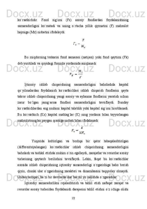 ko`rsatkichdir.   Fond   sig`imi   (Fs)   asosiy   fondlardan   foydalanishning
samaradorligini   ko`rsatadi   va   uning   o`rtacha   yillik   qiymatini   (F)   mahsulot
hajmiga (Mx) nisbatini ifodalaydi: 
 
Bu   miqdorning   teskarisi   fond   samarasi   (natijasi)   yoki   fond   qaytimi   (Fk)
deb yuritiladi va quyidagi formula yordamida aniqlanadi: 
 
Ijtimoiy   ishlab   chiqarishning   samaradorligini   baholashda   kapital
qo`yilmalardan   foydalanish   ko`rsatkichlari   ishlab   chiqarish   fondlarini   qayta
takror   ishlab   chiqarishning   yangi   asosiy   va   aylanma   fondlarini   yaratish   uchun
zarur   bo`lgan   jamg`arma   fondlari   samaradorligini   tavsiflaydi.   Bunday
ko`rsatkichlardan eng muhimi kapital talablik yoki kapital sig`imi hisoblanadi.
Bu   ko`rsatkich   (Ks)   kapital   mablag`lar   (K)   ning   yordami   bilan   tayyorlangan
mahsulotning ko`paygan qismiga nisbati bilan ifodalanadi: 
 
    Yuqorida   keltirilgan   va   boshqa   bir   qator   tabaqalashtirilgan
(differentsiyalangan)   ko`rsatkichlar   ishlab   chiqarishning   samaradorligini
baholash va tashkil etishda muhim o`rin egallaydi, xarajatlar va resurslar asosiy
turlarining   qaytarib   berilishini   tavsiflaydi.   Lekin,   faqat   bu   ko`rsatkichlar
asosida   ishlab   chiqarishning   iqtisodiy   samaradorligi   o`zgarishiga   baho   berish
qiyin,   chunki   ular   o`zgarishning   xarakteri   va   dinamikasini   taqqoslay   olmaydi.
Undan tashqari, ba`zi bir davrlarda ular har xil yo`nalishda o`zgaradilar. 
Iqtisodiy   samaradorlikni   rejalashtirish   va   tahlil   etish   nafaqat   xarajat   va
resurslar asosiy turlaridan foydalanish darajasini  tahlil etishni o`z ichiga olishi
22 