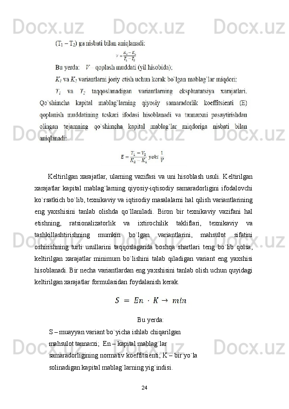 Keltirilgan xarajatlar, ularning vazifasi  va uni hisoblash  usuli. Keltirilgan
xarajatlar   kapital   mablag`larning   qiyosiy-iqtisodiy   samaradorligini   ifodalovchi
ko`rsatkich bo`lib, texnikaviy va iqtisodiy masalalarni hal qilish variantlarining
eng   yaxshisini   tanlab   olishda   qo`llaniladi.   Biron   bir   texnikaviy   vazifani   hal
etishning,   ratsionalizatorlik   va   ixtirochilik   takliflari,   texnikaviy   va
tashkillashtirishning   mumkin   bo`lgan   variantlarini,   mahsulot   sifatini
oshirishning   turli   usullarini   taqqoslaganda   boshqa   shartlari   teng   bo`lib   qolsa,
keltirilgan   xarajatlar   minimum   bo`lishini   talab   qiladigan   variant   eng   yaxshisi
hisoblanadi. Bir necha variantlardan eng yaxshisini tanlab olish uchun quyidagi
keltirilgan xarajatlar formulasidan foydalanish kerak. 
 
Bu yerda: 
S – muayyan variant bo`yicha ishlab chiqarilgan 
mahsulot tannarxi;  En – kapital mablag`lar 
samaradorligining normativ koeffitsienti; K – bir yo`la 
solinadigan kapital mablag`larning yig`indisi. 
24 