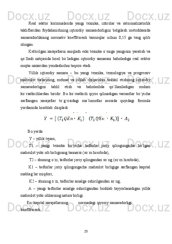 Real   sektor   korxonalarida   yangi   texnika,   ixtirolar   va   ratsionalizatorlik
takliflaridan   foydalanishning   iqtisodiy   samaradorligini   belgilash   metodikasida
samaradorlikning   normativ   koeffitsienti   tarmoqlar   uchun   0,15   ga   teng   qilib
olingan. 
Keltirilgan xarajatlarni aniqlash eski texnika o`rniga yangisini yaratish va
qo`llash   natijasida   hosil   bo`ladigan   iqtisodiy   samarani   baholashga   real   sektor
nuqtai nazaridan yondashishni taqozo etadi. 
Yillik   iqtisodiy   samara   –   bu   yangi   texnika,   texnologiya   va   progressiv
mahsulot   turlarining,   mehnat   va   ishlab   chiqarishni   tashkil   etishning   iqtisodiy
samaradorligini   tahlil   etish   va   baholashda   qo`llaniladigan   muhim
ko`rsatkichlardan   biridir.   Bu   ko`rsatkich   qiyos   qilinadigan   variantlar   bo`yicha
sarflangan   xarajatlar   to`g`risidagi   ma`lumotlar   asosida   quyidagi   formula
yordamida hisoblab chiqiladi: 
Bu yerda:   
Y – yillik tejam; 
T1   –   yangi   texnika   bo`yicha   tadbirlar   joriy   qilingungacha   bo`lgan
mahsulot yoki ish birligining tannarxi (so`m hisobida); 
T2 – shuning o`zi, tadbirlar joriy qilingandan so`ng (so`m hisobida); 
K1   –   tadbirlar   joriy   qilingungacha   mahsulot   birligiga   sarflangan   kapital
mablag`lar miqdori; 
K2 – shuning o`zi, tadbirlar amalga oshirilgandan so`ng; 
A   –   yangi   tadbirlar   amalga   oshirilgandan   boshlab   tayyorlanadigan   yillik
mahsulot yoki ishlarning natura birligi. 
En–kapital xarajatlarning  normadagi qiyosiy samaradorligi               
koeffitsienti. 
25 