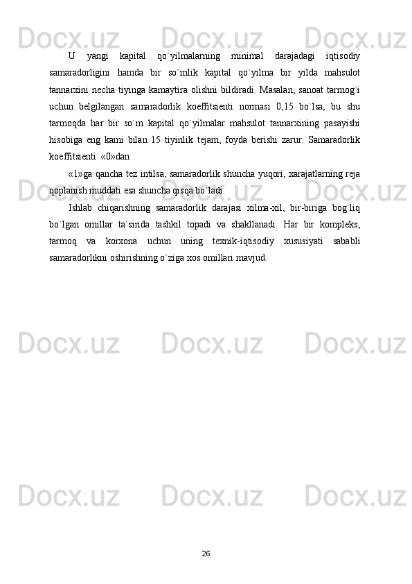 U   yangi   kapital   qo`yilmalarning   minimal   darajadagi   iqtisodiy
samaradorligini   hamda   bir   so`mlik   kapital   qo`yilma   bir   yilda   mahsulot
tannarxini   necha   tiyinga   kamaytira   olishni   bildiradi.   Masalan,   sanoat   tarmog`i
uchun   belgilangan   samaradorlik   koeffitsienti   normasi   0,15   bo`lsa,   bu   shu
tarmoqda   har   bir   so`m   kapital   qo`yilmalar   mahsulot   tannarxining   pasayishi
hisobiga   eng   kami   bilan   15   tiyinlik   tejam,   foyda   berishi   zarur.   Samaradorlik
koeffitsienti  «0»dan 
«1»ga qancha tez intilsa, samaradorlik shuncha yuqori, xarajatlarning reja
qoplanish muddati esa shuncha qisqa bo`ladi. 
Ishlab   chiqarishning   samaradorlik   darajasi   xilma-xil,   bir-biriga   bog`liq
bo`lgan   omillar   ta`sirida   tashkil   topadi   va   shakllanadi.   Har   bir   kompleks,
tarmoq   va   korxona   uchun   uning   texnik-iqtisodiy   xususiyati   sababli
samaradorlikni oshirishning o`ziga xos omillari mavjud. 
  
26 