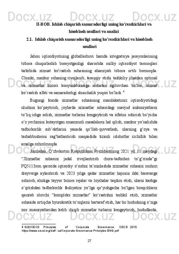 II-BOB. Ishlab chiqarish samaradorligi uning ko'rsatkichlari va
hisoblash usullari va analizi
2.1.  Ishlab chiqarish samaradorligi uning ko'rsatkichlari va hisoblash
usullari
Jahon   iqtisodiyotining   globallashuvi   hamda   integratsiya   jarayonlarining
tobora   chuqurlashib   borayotganligi   sharoitida   milliy   iqtisodiyot   tarmoqlari
tarkibida   xizmat   ko‘rsatish   sohasining   ahamiyati   tobora   ortib   bormoqda.
Chunki,   mazkur   sohaning   rivojlanib,   taraqqiy   etishi   tashkiliy   jihatdan   optimal
va   xizmatlar   bozori   konyunkturasiga   nisbatan   egiluvchan   bo‘lsa,   xizmat
ko‘rsatish sifati va samaradorligi shunchalik yuqori bo‘ladi.  4
Bugungi   kunda   xizmatlar   sohasining   mamlakatimiz   iqtisodiyotidagi
ulushini   ko‘paytirish,   joylarda   xizmatlar   sohasidagi   mavjud   imkoniyatlarni
to‘liq ishga solish, xizmatlar  turlarini  kengaytirish va sifatini oshirish bo‘yicha
o‘z yechimini kutayotgan muammoli masalalarni hal qilish, mazkur yo‘nalishda
tadbirkorlik   sub’ektlarini   yanada   qo‘llab-quvvatlash,   ularning   g‘oya   va
tashabbuslarini   rag‘batlantirish   maqsadida   tizimli   islohotlar   izchillik   bilan
amalga oshirilmoqda. 
Jumladan,   O‘zbekiston   Respublikasi   Prezidentining   2021   yil   11   maydagi
“Xizmatlar   sohasini   jadal   rivojlantirish   chora-tadbirlari   to‘g‘risida”gi
PQ5113son   qarorida   iqtisodiy   o‘sishni   ta’minlashda   xizmatlar   sohasini   muhim
drayverga   aylantirish   va   2023   yilga   qadar   xizmatlar   hajmini   ikki   baravarga
oshirish,   aholiga   tayyor   biznes   rejalar   va   loyihalar   taqdim   etish,   ularni   kasbga
o‘qitishdan   tadbirkorlik   faoliyatini   yo‘lga   qo‘yishgacha   bo‘lgan   bosqichlarni
qamrab   oluvchi   “kompleks   xizmatlar”   ko‘rsatishni   tashkil   etish,   xizmatlar
sohasida ortiqcha byurokratik to‘siqlarni bartaraf etish, har bir hududning o‘ziga
xos   xususiyatlaridan   kelib   chiqib   xizmatlar   turlarini   kengaytirish,   hududlarda,
4  G20/OECD  Principles  of  Corporate  Governance.  OECD  2015. 
https://www.oecd.org/daf/- ca/Corporate-Governance-Principles-BNG.pdf 
27 