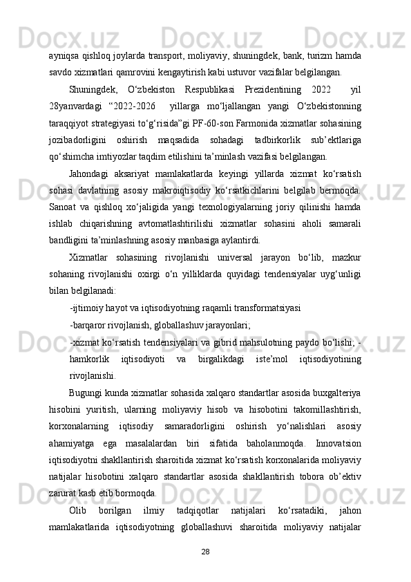 ayniqsa qishloq joylarda transport, moliyaviy, shuningdek, bank, turizm hamda
savdo xizmatlari qamrovini kengaytirish kabi ustuvor vazifalar belgilangan. 
Shuningdek,   O‘zbekiston   Respublikasi   Prezidentining   2022     yil
28yanvardagi   “2022-2026     yillarga   mo‘ljallangan   yangi   O‘zbekistonning
taraqqiyot strategiyasi to‘g‘risida”gi PF-60-son Farmonida xizmatlar sohasining
jozibadorligini   oshirish   maqsadida   sohadagi   tadbirkorlik   sub’ektlariga
qo‘shimcha imtiyozlar taqdim etilishini ta’minlash vazifasi belgilangan. 
Jahondagi   aksariyat   mamlakatlarda   keyingi   yillarda   xizmat   ko‘rsatish
sohasi   davlatning   asosiy   makroiqtisodiy   ko‘rsatkichlarini   belgilab   bermoqda.
Sanoat   va   qishloq   xo‘jaligida   yangi   texnologiyalarning   joriy   qilinishi   hamda
ishlab   chiqarishning   avtomatlashtirilishi   xizmatlar   sohasini   aholi   samarali
bandligini ta’minlashning asosiy manbasiga aylantirdi. 
Xizmatlar   sohasining   rivojlanishi   universal   jarayon   bo‘lib,   mazkur
sohaning   rivojlanishi   oxirgi   o‘n   yilliklarda   quyidagi   tendensiyalar   uyg‘unligi
bilan belgilanadi: 
-ijtimoiy hayot va iqtisodiyotning raqamli transformatsiyasi 
-barqaror rivojlanish, globallashuv jarayonlari; 
-xizmat ko‘rsatish tendensiyalari va gibrid mahsulotning paydo bo‘lishi; -
hamkorlik   iqtisodiyoti   va   birgalikdagi   iste’mol   iqtisodiyotining
rivojlanishi. 
Bugungi kunda xizmatlar sohasida xalqaro standartlar asosida buxgalteriya
hisobini   yuritish,   ularning   moliyaviy   hisob   va   hisobotini   takomillashtirish,
korxonalarning   iqtisodiy   samaradorligini   oshirish   yo‘nalishlari   asosiy
ahamiyatga   ega   masalalardan   biri   sifatida   baholanmoqda.   Innovatsion
iqtisodiyotni shakllantirish sharoitida xizmat ko‘rsatish korxonalarida moliyaviy
natijalar   hisobotini   xalqaro   standartlar   asosida   shakllantirish   tobora   ob’ektiv
zarurat kasb etib bormoqda. 
Olib   borilgan   ilmiy   tadqiqotlar   natijalari   ko‘rsatadiki,   jahon
mamlakatlarida   iqtisodiyotning   globallashuvi   sharoitida   moliyaviy   natijalar
28 