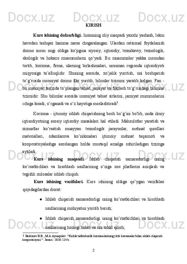 KIRISH
            Kurs ishining dolzarbligi.  Insonning oliy maqsadi yaxshi yashash, lekin
havodan   tashqari   hamma   narsa   chegaralangan.   Ulardan   ratsional   foydalanish
doimo   inson   ongi   oldiga   ko‘pgina   siyosiy,   iqtisodiy,   texnikaviy,   texnologik,
ekologik   va   hokazo   muammola r ni   qo‘yadi.   Bu   muammolar   yakka   insondan
tortib,   korxona,   firma,   ularning   birlashmalari,   umuman   regionda   iqtisodiyoti
miqyosiga   ta ’ alluqlidir.   Shuning   asosida,   xo ’ jalik   yuritish,   uni   boshqarish
to ’ g ’ risida   insoniyat   doimo   fikr   yuritib,   bilimlar   tizimini   yaratib   kelgan.   Fan   -
bu insoniyat tarixida to‘plangan tabiat, jamiyat va fikrlash to‘g‘risidagi bilimlar
tizimidir.   Shu   bilimlar   asosida   insoniyat   tabiat   sirlarini,   jamiyat   mummolarini
ichiga kiradi, o‘rganadi va o‘z hayotiga moslashtiradi 1
. 
Korxona   -   ijtimoiy   ishlab   chiqarishning   bosh   bo ’ g ’ ini   bo'lib,   unda   ilmiy
iqtisodiyotning   asosiy   iqtisodiy   masalalari   hal   etiladi.   Mahsulotlar   yaratish   va
xizmatlar   ko‘rsatish   muayyan   texnologik   jarayonlar,   mehnat   qurollari
materiallari,   odamlamva   ko ’ nikmalari   ijtimoiy   mehnat   taqsimoti   va
kooperatsiyalashga   asoslangan   holda   mustaqil   amalga   oshiriladigan   tizimga
aytiladi.  
Kurs   ishining   maqsadi.   Ishlab   chiqarish   samaradorligi   uning
ko ’ rsatkichlari   va   hisoblash   usullarining   o‘ziga   xos   jihatlarini   aniqlash   va
tegishli xulosalar ishlab chiqish.
Kurs   ishining   vazifalari.   Kurs   ishining   oldiga   qo ’ ygan   vazifalari
quyidagilardan iborat:
● Ishlab   chiqarish   samaradorligi   uning   ko ’ rsatkichlari   va   hisoblash
usullarining mohiyatini yoritib berish;
● Ishlab   chiqarish   samaradorligi   uning   ko ’ rsatkichlari   va   hisoblash
usullarining hozirgi holati va uni tahlil qilish;
1  Berkinov B.B., M.A.Aynaqulov. “Kichik tadbirkorlik korxonalarining yirik korxonalar bilan ishlab chiqarish 
kooperatsiyasi ”. Jizzax.: 2020-114 b.
2 