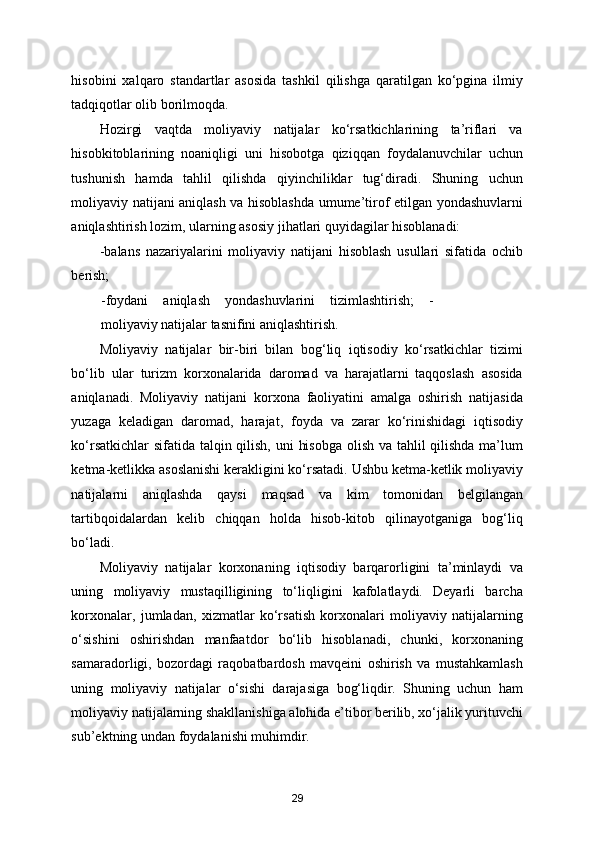 hisobini   xalqaro   standartlar   asosida   tashkil   qilishga   qaratilgan   ko‘pgina   ilmiy
tadqiqotlar olib borilmoqda. 
Hozirgi   vaqtda   moliyaviy   natijalar   ko‘rsatkichlarining   ta’riflari   va
hisobkitoblarining   noaniqligi   uni   hisobotga   qiziqqan   foydalanuvchilar   uchun
tushunish   hamda   tahlil   qilishda   qiyinchiliklar   tug‘diradi.   Shuning   uchun
moliyaviy natijani aniqlash va hisoblashda umume’tirof etilgan yondashuvlarni
aniqlashtirish lozim, ularning asosiy jihatlari quyidagilar hisoblanadi: 
-balans   nazariyalarini   moliyaviy   natijani   hisoblash   usullari   sifatida   ochib
berish; 
-foydani   aniqlash   yondashuvlarini   tizimlashtirish;   -
moliyaviy natijalar tasnifini aniqlashtirish. 
Moliyaviy   natijalar   bir-biri   bilan   bog‘liq   iqtisodiy   ko‘rsatkichlar   tizimi
bo‘lib   ular   turizm   korxonalarida   daromad   va   harajatlarni   taqqoslash   asosida
aniqlanadi.   Moliyaviy   natijani   korxona   faoliyatini   amalga   oshirish   natijasida
yuzaga   keladigan   daromad,   harajat,   foyda   va   zarar   ko‘rinishidagi   iqtisodiy
ko‘rsatkichlar  sifatida talqin qilish, uni hisobga  olish va tahlil  qilishda ma’lum
ketma-ketlikka asoslanishi kerakligini ko‘rsatadi. Ushbu ketma-ketlik moliyaviy
natijalarni   aniqlashda   qaysi   maqsad   va   kim   tomonidan   belgilangan
tartibqoidalardan   kelib   chiqqan   holda   hisob-kitob   qilinayotganiga   bog‘liq
bo‘ladi. 
Moliyaviy   natijalar   korxonaning   iqtisodiy   barqarorligini   ta’minlaydi   va
uning   moliyaviy   mustaqilligining   to‘liqligini   kafolatlaydi.   Deyarli   barcha
korxonalar,   jumladan,   xizmatlar   ko‘rsatish   korxonalari   moliyaviy   natijalarning
o‘sishini   oshirishdan   manfaatdor   bo‘lib   hisoblanadi,   chunki,   korxonaning
samaradorligi,   bozordagi   raqobatbardosh   mavqeini   oshirish   va   mustahkamlash
uning   moliyaviy   natijalar   o‘sishi   darajasiga   bog‘liqdir.   Shuning   uchun   ham
moliyaviy natijalarning shakllanishiga alohida e’tibor berilib, xo‘jalik yurituvchi
sub’ektning undan foydalanishi muhimdir. 
29 