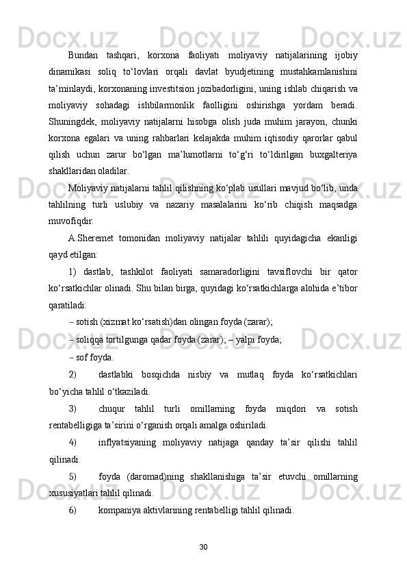 Bundan   tashqari,   korxona   faoliyati   moliyaviy   natijalarining   ijobiy
dinamikasi   soliq   to‘lovlari   orqali   davlat   byudjetining   mustahkamlanishini
ta’minlaydi, korxonaning investitsion jozibadorligini, uning ishlab chiqarish va
moliyaviy   sohadagi   ishbilarmonlik   faolligini   oshirishga   yordam   beradi.
Shuningdek,   moliyaviy   natijalarni   hisobga   olish   juda   muhim   jarayon,   chunki
korxona   egalari   va   uning   rahbarlari   kelajakda   muhim   iqtisodiy   qarorlar   qabul
qilish   uchun   zarur   bo‘lgan   ma’lumotlarni   to‘g‘ri   to‘ldirilgan   buxgalteriya
shakllaridan oladilar. 
Moliyaviy natijalarni tahlil qilishning ko‘plab usullari mavjud bo‘lib, unda
tahlilning   turli   uslubiy   va   nazariy   masalalarini   ko‘rib   chiqish   maqsadga
muvofiqdir. 
A.Sheremet   tomonidan   moliyaviy   natijalar   tahlili   quyidagicha   ekanligi
qayd etilgan: 
1)   dastlab,   tashkilot   faoliyati   samaradorligini   tavsiflovchi   bir   qator
ko‘rsatkichlar olinadi. Shu bilan birga, quyidagi ko‘rsatkichlarga alohida e’tibor
qaratiladi: 
– sotish (xizmat ko‘rsatish)dan olingan foyda (zarar); 
– soliqqa tortilgunga qadar foyda (zarar); – yalpi foyda; 
– sof foyda. 
2) dastlabki   bosqichda   nisbiy   va   mutlaq   foyda   ko‘rsatkichlari
bo‘yicha tahlil o‘tkaziladi. 
3) chuqur   tahlil   turli   omillarning   foyda   miqdori   va   sotish
rentabelligiga ta’sirini o‘rganish orqali amalga oshiriladi. 
4) inflyatsiyaning   moliyaviy   natijaga   qanday   ta’sir   qilishi   tahlil
qilinadi. 
5) foyda   (daromad)ning   shakllanishiga   ta’sir   etuvchi   omillarning
xususiyatlari tahlil qilinadi. 
6) kompaniya aktivlarining rentabelligi tahlil qilinadi. 
30 