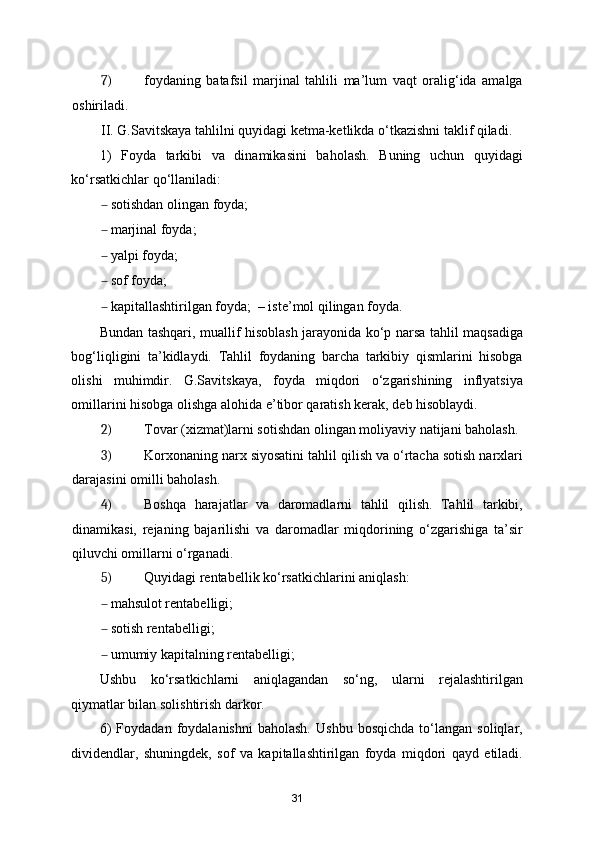 7) foydaning   batafsil   marjinal   tahlili   ma’lum   vaqt   oralig‘ida   amalga
oshiriladi. 
II. G.Savitskaya tahlilni quyidagi ketma-ketlikda o‘tkazishni taklif qiladi. 
1)   Foyda   tarkibi   va   dinamikasini   baholash.   Buning   uchun   quyidagi
ko‘rsatkichlar qo‘llaniladi: 
– sotishdan olingan foyda;  
– marjinal foyda; 
– yalpi foyda;  
– sof foyda;  
– kapitallashtirilgan foyda;  – iste’mol qilingan foyda. 
Bundan tashqari, muallif hisoblash jarayonida ko‘p narsa tahlil maqsadiga
bog‘liqligini   ta’kidlaydi.   Tahlil   foydaning   barcha   tarkibiy   qismlarini   hisobga
olishi   muhimdir.   G.Savitskaya,   foyda   miqdori   o‘zgarishining   inflyatsiya
omillarini hisobga olishga alohida e’tibor qaratish kerak, deb hisoblaydi. 
2) Tovar (xizmat)larni sotishdan olingan moliyaviy natijani baholash. 
3) Korxonaning narx siyosatini tahlil qilish va o‘rtacha sotish narxlari
darajasini omilli baholash. 
4) Boshqa   harajatlar   va   daromadlarni   tahlil   qilish.   Tahlil   tarkibi,
dinamikasi,   rejaning   bajarilishi   va   daromadlar   miqdorining   o‘zgarishiga   ta’sir
qiluvchi omillarni o‘rganadi. 
5) Quyidagi rentabellik ko‘rsatkichlarini aniqlash: 
– mahsulot rentabelligi;  
– sotish rentabelligi;  
– umumiy kapitalning rentabelligi; 
Ushbu   ko‘rsatkichlarni   aniqlagandan   so‘ng,   ularni   rejalashtirilgan
qiymatlar bilan solishtirish darkor. 
6)   Foydadan   foydalanishni   baholash.   Ushbu   bosqichda   to‘langan   soliqlar,
dividendlar,   shuningdek,   sof   va   kapitallashtirilgan   foyda   miqdori   qayd   etiladi.
31 