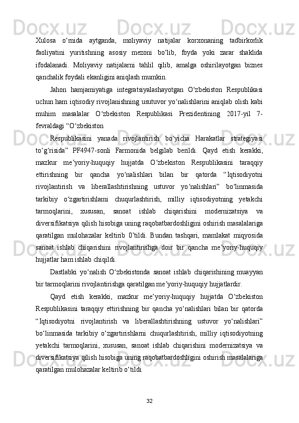 Xulosa   o‘rnida   aytganda,   moliyaviy   natijalar   korxonaning   tadbirkorlik
faoliyatini   yuritishning   asosiy   mezoni   bo‘lib,   foyda   yoki   zarar   shaklida
ifodalanadi.   Moliyaviy   natijalarni   tahlil   qilib,   amalga   oshirilayotgan   biznes
qanchalik foydali ekanligini aniqlash mumkin. 
Jahon   hamjamiyatiga   integratsiyalashayotgan   O zbekiston   Respublikasiʻ
uchun ham iqtisodiy rivojlanishning usutuvor yo nalishlarini aniqlab olish kabi	
ʻ
muhim   masalalar   O zbekiston   Respublikasi   Prezidentining   2017-yil   7-	
ʻ
fevraldagi “O zbekiston 	
ʻ
Respublikasini   yanada   rivojlantirish   bo yicha   Harakatlar   strategiyasi	
ʻ
to g risida”   PF4947-sonli   Farmonida   belgilab   berildi.   Qayd   etish   kerakki,	
ʻ ʻ
mazkur   me yoriy-huquqiy   hujjatda   O zbekiston   Respublikasini   taraqqiy	
ʼ ʻ
ettirishning   bir   qancha   yo nalishlari   bilan   bir   qatorda   “Iqtisodiyotni	
ʻ
rivojlantirish   va   liberallashtirishning   ustuvor   yo nalishlari”   bo linmasida	
ʻ ʻ
tarkibiy   o zgartirishlami   chuqurlashtirish,   milliy   iqtisodiyotning   yetakchi	
ʻ
tarmoqlarini,   xususan,   sanoat   ishlab   chiqarishini   modernizatsiya   va
diversifikatsiya qilish hisobiga uning raqobatbardoshligini oshirish masalalariga
qaratilgan   mulohazalar   keltirib   0 tildi.   Bundan   tashqari,   mamlakat   miqyosida	
ʼ
sanoat   ishlab   chiqarishini   rivojlantirishga   doir   bir   qancha   me yoriy-huquqiy	
ʼ
hujjatlar ham ishlab chiqildi. 
Dastlabki   yo nalish   O zbekistonda   sanoat   ishlab   chiqarishining   muayyan	
ʻ ʻ
bir tarmoqlarini rivojlantirishga qaratilgan me yoriy-huquqiy hujjatlardir. 	
ʼ
Qayd   etish   kerakki,   mazkur   me’yoriy-huquqiy   hujjatda   O‘zbekiston
Respublikasini   taraqqiy   ettirishning   bir   qancha   yo‘nalishlari   bilan   bir   qatorda
“Iqtisodiyotni   rivojlantirish   va   liberallashtirishning   ustuvor   yo‘nalishlari”
bo‘linmasida   tarkibiy   o‘zgartirishlarni   chuqurlashtirish,   milliy   iqtisodiyotning
yetakchi   tarmoqlarini,   xususan,   sanoat   ishlab   chiqarishini   modernizatsiya   va
diversifikatsiya qilish hisobiga uning raqobatbardoshligini oshirish masalalariga
qaratilgan mulohazalar keltirib o‘tildi. 
32 