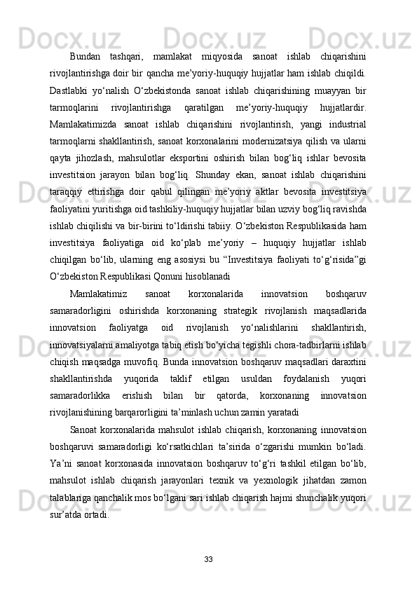 Bundan   tashqari,   mamlakat   miqyosida   sanoat   ishlab   chiqarishini
rivojlantirishga doir bir qancha me’yoriy-huquqiy hujjatlar ham ishlab chiqildi.
Dastlabki   yo‘nalish   O‘zbekistonda   sanoat   ishlab   chiqarishining   muayyan   bir
tarmoqlarini   rivojlantirishga   qaratilgan   me’yoriy-huquqiy   hujjatlardir.
Mamlakatimizda   sanoat   ishlab   chiqarishini   rivojlantirish,   yangi   industrial
tarmoqlarni shakllantirish, sanoat  korxonalarini modernizatsiya qilish va ularni
qayta   jihozlash,   mahsulotlar   eksportini   oshirish   bilan   bog‘liq   ishlar   bevosita
investitsion   jarayon   bilan   bog‘liq.   Shunday   ekan,   sanoat   ishlab   chiqarishini
taraqqiy   ettirishga   doir   qabul   qilingan   me’yoriy   aktlar   bevosita   investitsiya
faoliyatini yuritishga oid tashkiliy-huquqiy hujjatlar bilan uzviy bog‘liq ravishda
ishlab chiqilishi va bir-birini to‘ldirishi tabiiy. O‘zbekiston Respublikasida ham
investitsiya   faoliyatiga   oid   ko‘plab   me’yoriy   –   huquqiy   hujjatlar   ishlab
chiqilgan   bo‘lib,   ularning   eng   asosiysi   bu   “Investitsiya   faoliyati   to‘g‘risida”gi
O‘zbekiston Respublikasi Qonuni hisoblanadi 
Mamlakatimiz   sanoat   korxonalarida   innovatsion   boshqaruv
samaradorligini   oshirishda   korxonaning   strategik   rivojlanish   maqsadlarida
innovatsion   faoliyatga   oid   rivojlanish   yo‘nalishlarini   shakllantirish,
innovatsiyalarni amaliyotga tabiq etish bo‘yicha tegishli chora-tadbirlarni ishlab
chiqish maqsadga muvofiq. Bunda innovatsion boshqaruv maqsadlari daraxtini
shakllantirishda   yuqorida   taklif   etilgan   usuldan   foydalanish   yuqori
samaradorlikka   erishish   bilan   bir   qatorda,   korxonaning   innovatsion
rivojlanishining barqarorligini ta’minlash uchun zamin yaratadi 
Sanoat   korxonalarida   mahsulot   ishlab   chiqarish,   korxonaning   innovatsion
boshqaruvi   samaradorligi   ko‘rsatkichlari   ta’sirida   o‘zgarishi   mumkin   bo‘ladi.
Ya’ni   sanoat   korxonasida   innovatsion   boshqaruv   to‘g‘ri   tashkil   etilgan   bo‘lib,
mahsulot   ishlab   chiqarish   jarayonlari   texnik   va   yexnologik   jihatdan   zamon
talablariga qanchalik mos bo‘lgani sari ishlab chiqarish hajmi shunchalik yuqori
sur’atda ortadi. 
33 