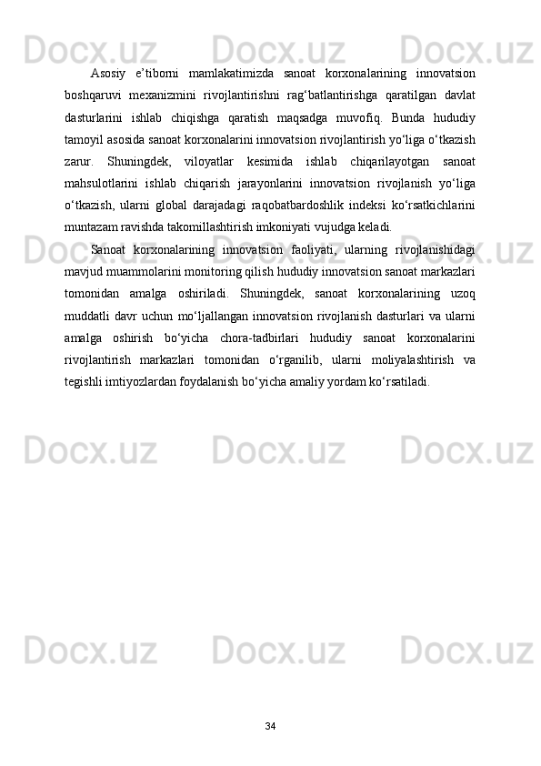 Asosiy   e’tiborni   mamlakatimizda   sanoat   korxonalarining   innovatsion
boshqaruvi   mexanizmini   rivojlantirishni   rag‘batlantirishga   qaratilgan   davlat
dasturlarini   ishlab   chiqishga   qaratish   maqsadga   muvofiq.   Bunda   hududiy
tamoyil asosida sanoat korxonalarini innovatsion rivojlantirish yo‘liga o‘tkazish
zarur.   Shuningdek,   viloyatlar   kesimida   ishlab   chiqarilayotgan   sanoat
mahsulotlarini   ishlab   chiqarish   jarayonlarini   innovatsion   rivojlanish   yo‘liga
o‘tkazish,   ularni   global   darajadagi   raqobatbardoshlik   indeksi   ko‘rsatkichlarini
muntazam ravishda takomillashtirish imkoniyati vujudga keladi. 
Sanoat   korxonalarining   innovatsion   faoliyati,   ularning   rivojlanishidagi
mavjud muammolarini monitoring qilish hududiy innovatsion sanoat markazlari
tomonidan   amalga   oshiriladi.   Shuningdek,   sanoat   korxonalarining   uzoq
muddatli   davr   uchun   mo‘ljallangan   innovatsion   rivojlanish   dasturlari   va   ularni
amalga   oshirish   bo‘yicha   chora-tadbirlari   hududiy   sanoat   korxonalarini
rivojlantirish   markazlari   tomonidan   o‘rganilib,   ularni   moliyalashtirish   va
tegishli imtiyozlardan foydalanish bo‘yicha amaliy yordam ko‘rsatiladi. 
 
34 