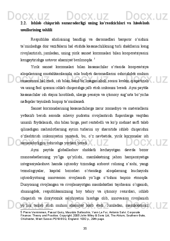 2.2.     Ishlab   chiqarish   samaradorligi   uning   ko'rsatkichlari   va   hisoblash
usullarining tahlili
Respublika   aholisining   bandligi   va   daromadlari   barqaror   o‘sishini
ta’minlashga doir vazifalarni hal etishda kasanachilikning turli shakllarini keng
rivojlantirish,   jumladan,   uning   yirik   sanoat   korxonalari   bilan   kooperatsiyasini
kengaytirishga ustuvor ahamiyat berilmoqda.  5
Yirik   sanoat   korxonalari   bilan   kasanachilar   o‘rtasida   kooperatsiya
aloqalarining mustahkamlanishi   oila  budjeti  daromadlarini  oshirishdek  muhim
muammoni hal etadi, ish bilan band bo‘lmagan aholi sonini keskin qisqartirish
va uning faol qismini ishlab chiqarishga jalb etish imkonini beradi. Ayni paytda
kasanachilar ish stajini hisoblash, ularga pensiya va ijtimoiy sug‘urta bo‘yicha
nafaqalar tayinlash huquqi ta’minlanadi. 
Sanoat   korxonalarining   kasanachilarga   zarur   xomashyo   va   materiallarni
yetkazib   berish   asosida   oilaviy   pudratni   rivojlantirish   fuqarolarga   vaqtdan
unumli foydalanish, shu bilan birga, past  rentabelli va ko‘p mehnat sarfi talab
qilinadigan   mahsulotlarning   ayrim   turlarini   uy   sharoitida   ishlab   chiqarishni
o‘zlashtirish   imkoniyatini   yaratadi,   bu,   o‘z   navbatida,   yirik   korxonalar   ish
samaradorligini oshirishga yordam beradi. 
Ayni   paytda   globallashuv   shiddatli   kechayotgan   davrda   bozor
munosabatlarining   yo’lga   qo’yilishi,   mamlakatning   jahon   hamja miyatiga
integrasiyalashuvi   hamda   iqtisodiy   tizimdagi   axborot   rolining   o’sishi,   yangi
texnologiyalar,   kapital   bozorlari   o’rtasidagi   aloqalarning   kuchayishi
iqtisodiyotning   innovasion   rivojlanish   yo’liga   o’tishini   taqozo   etmoqda.
Dunyoning   rivojlangan   va   rivojlanayotgan   mamlakatlari   tajribasini   o’rganish,
shuningdek,   respublikamizning   boy   tabiiy   va   ijtimoiy   resurslari,   ishlab
chiqarish   va   ilmiytexnik   salohiyatini   hisobga   olib,   innovasion   rivojlanish
yo’lini   tanlab   olish   muhim   ahamiyat   kasb   etadi.   Jumladan,   mamlakatimiz
5  Pierre Vernimmen, Pascal Quiry, Maurizio Dallocchio, Yann Le Fur, Antonio Salvi. Corporate 
Finance: Theory and Practice. Copyright. 2005 John Wiley & Sons Ltd, The Atrium, Southern Gate, 
Chichester, West Sussex P019 8SQ, England. 1032 p., 29th page.
35 