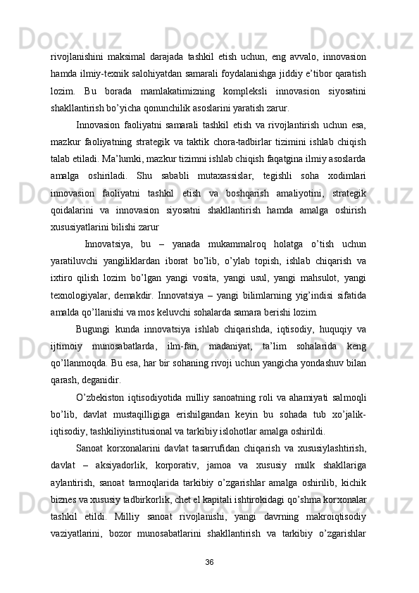 rivojlanishini   maksimal   darajada   tashkil   etish   uchun,   eng   avvalo,   innovasion
hamda ilmiy-texnik salohiyatdan samarali foydalanishga jiddiy e’tibor qaratish
lozim.   Bu   borada   mamlakatimizning   kompleksli   innovasion   siyosatini
shakllantirish bo’yicha qonunchilik asoslarini yaratish zarur.   
Innovasion   faoliyatni   samarali   tashkil   etish   va   rivojlantirish   uchun   esa,
mazkur   faoliyatning   strategik   va   taktik   chora-tadbirlar   tizimini   ishlab   chiqish
talab etiladi. Ma’lumki, mazkur tizimni ishlab chiqish faqatgina ilmiy asoslarda
amalga   oshiriladi.   Shu   sababli   mutaxassislar,   tegishli   soha   xodimlari
innovasion   faoliyatni   tashkil   etish   va   boshqarish   amaliyotini,   strategik
qoidalarini   va   innovasion   siyosatni   shakllantirish   hamda   amalga   oshirish
xususiyatlarini bilishi zarur 
  Innovatsiya,   bu   –   yanada   mukammalroq   holatga   o’tish   uchun
yaratiluvchi   yangiliklardan   iborat   bo’lib,   o’ylab   topish,   ishlab   chiqarish   va
ixtiro   qilish   lozim   bo’lgan   yangi   vosita,   yangi   usul,   yangi   mahsulot,   yangi
texnologiyalar,   demakdir.   Innovatsiya   –   yangi   bilimlarning   yig’indisi   sifatida
amalda qo’llanishi va mos keluvchi sohalarda samara berishi lozim. 
Bugungi   kunda   innovatsiya   ishlab   chiqarishda,   iqtisodiy,   huquqiy   va
ijtimoiy   munosabatlarda,   ilm-fan,   madaniyat,   ta’lim   sohalarida   keng
qo’llanmoqda. Bu esa, har bir sohaning rivoji uchun yangicha yondashuv bilan
qarash, deganidir. 
O’zbekiston   iqtisodiyotida   milliy   sanoatning   roli   va   ahamiyati   sal moqli
bo’lib,   davlat   mustaqilli giga   erishilgandan   keyin   bu   sohada   tub   xo’jalik-
iqtisodiy, tashkiliyins titusional va tarkibiy islohot lar amalga oshirildi.  
Sanoat   korxo nalarini   davlat   tasarrufidan   chiqa rish   va   xususiylashtirish,
davlat   –   aksiyadorlik,   korporativ,   jamoa   va   xususiy   mulk   shakllariga
aylantirish,   sanoat   tarmoqlarida   tarkibiy   o’zgarishlar   amalga   oshirilib,   kichik
biznes va xususiy tadbirkorlik, chet el kapitali ishtirokidagi qo’shma kor xonalar
tashkil   etildi.   Milliy   sanoat   rivojlanishi,   yangi   davrning   makroiqtisodiy
vaziyatlarini,   bozor   munosabatlarini   shakllantirish   va   tarkibiy   o’zgarishlar
36 