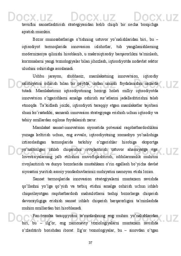 tavsifini   sanoatlashtirish   strategiyasidan   kelib   chiqib   bir   necha   bosqichga
ajratish mumkin.  
Bozor   munosabatlariga   o’tishning   ustuvor   yo’nalishlaridan   biri,   bu   –
iqtisodiyot   tarmoq larida   innovasion   islohotlar,   tub   yangilanishlarning
modernizasiya   qi linishi   hisoblanib,   u   makroiqti sodiy   barqarorlikni   ta’minlash,
korxonalarni yangi texnologiyalar bilan jihozlash, iqtisodiyotda nodavlat sektor
ulushini oshirishga asoslanadi.   
Ushbu   jarayon,   shubhasiz,   mamlakatning   innovatsion,   iqtiso diy
salohiyatini   oshirish   bilan   bir   paytda,   undan   unumli   foydalanishni   nazarda
tutadi.   Mamlakatimiz   iqtisodiyotining   hozirgi   holati   milliy   iqtisodiyotda
innovatsion   o’zgarishlarni   amalga   oshirish   sur’atlarini   jadallashtirishni   talab
etmoqda.   Ta’kidlash   joizki,   iqtisodiyoti   taraqqiy   etgan   mamlakatlar   tajribasi
shuni ko’rsatadiki, samarali innovasion strategiyaga erishish uchun iqtisodiy va
tabiiy omillardan oqilona foydalanish zarur.  
Mamlakat   sanoat-innovatsion   siyosatida   potensial   raqobatbardoshlikni
yuzaga   keltirish   uchun,   eng   avvalo,   iqtisodiyotning   xomashyo   yo’nalishiga
ixtisoslashgan   tarmoqlarida   tarkibiy   o’zgarishlar   hisobiga   eksportga
yo’naltirilgan   ishlab   chiqarishni   rivojlantirish   ustuvor   aha miyatga   ega.
Investisiyalarning   jalb   etilishini   muvofiqlashtirish,   ishbilarmonlik   muhitini
rivojlantirish   va   dunyo   bozorlarida   mustahkam   o’rin   egallash   bo’yicha   davlat
siyosatini yuritish asosiy yondashuvlarimiz mohiyatini namoyon etishi lozim. 
Sanoat   tarmoqlarida   innovasion   strategiyalarni   muntazam   ravishda
qo’llashni   yo’lga   qo’yish   va   tatbiq   etishni   amalga   oshirish   uchun   ishlab
chiqarilayotgan   raqobatbardosh   mahsulotlarni   tashqi   bozorlarga   chiqarish
davomiyligiga   erishish   sanoat   ishlab   chiqarish   barqarorligini   ta’minlashda
muhim omillardan biri hisoblanadi. 
Fan-texnika   taraqqiyotini   ta’minlashning   eng   muhim   yo’nalishlaridan
biri,   bu   –   ilg’or,   eng   zamonaviy   texnologiyalarni   muntazam   ravishda
o’zlashtirib   borishdan   iborat.   Ilg’or   texnologiyalar,   bu   –   sinovdan   o’tgan
37 