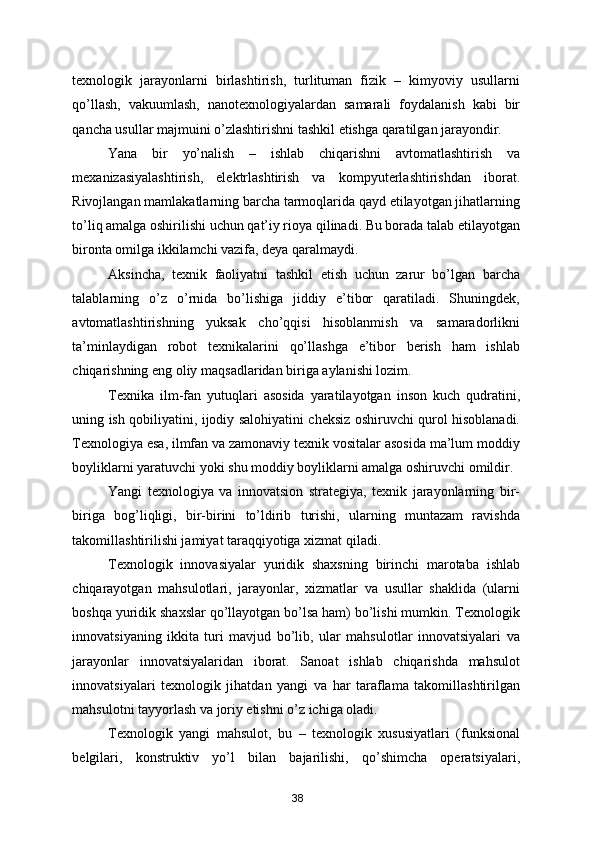 texnologik   jarayonlarni   birlashtirish,   turlituman   fizik   –   kimyoviy   usullarni
qo’llash,   vakuumlash,   nanotexnologiyalardan   samarali   foydalanish   kabi   bir
qancha usullar majmuini o’zlashtirishni tashkil etishga qaratilgan jarayondir. 
Yana   bir   yo’nalish   –   ishlab   chiqarishni   avtomatlashtirish   va
mexanizasiyalashtirish,   elektrlashtirish   va   kompyuterlashtirishdan   iborat.
Rivojlangan mamlakatlarning barcha tarmoqlarida qayd etilayotgan jihatlarning
to’liq amalga oshirilishi uchun qat’iy rioya qilinadi. Bu borada talab etilayotgan
bironta omilga ikkilamchi vazifa, deya qaralmaydi.  
Aksincha,   texnik   faoliyatni   tashkil   etish   uchun   zarur   bo’lgan   barcha
talablarning   o’z   o’rnida   bo’lishiga   jiddiy   e’tibor   qaratiladi.   Shuningdek,
avtomatlashtirishning   yuksak   cho’qqisi   hisoblanmish   va   samaradorlikni
ta’minlaydigan   robot   texnikalarini   qo’llashga   e’tibor   berish   ham   ishlab
chiqarishning eng oliy maq sadlaridan biriga aylanishi lozim. 
Texnika   ilm-fan   yutuqlari   asosida   yaratilayotgan   inson   kuch   qudratini,
uning ish qobiliyatini, ijodiy salohiyatini cheksiz oshiruvchi qurol hisoblanadi.
Texnologiya esa, ilmfan va zamonaviy texnik vositalar asosida ma’lum moddiy
boyliklarni yaratuvchi yoki shu moddiy boyliklarni amalga oshiruvchi omildir. 
Yangi   texnologiya   va   innovatsion   strategiya,   texnik   jarayonlarning   bir-
biriga   bog’liqligi,   bir-birini   to’ldirib   turishi,   ularning   muntazam   ravishda
takomillashtirilishi jamiyat taraqqiyotiga xizmat qiladi. 
Texnologik   innovasiyalar   yuridik   shaxsning   birinchi   marotaba   ishlab
chiqarayotgan   mahsulotlari,   jarayonlar,   xizmatlar   va   usullar   shaklida   (ularni
boshqa yuridik shaxslar qo’llayotgan bo’lsa ham) bo’lishi mumkin. Texnologik
innovatsiyaning   ikkita   turi   mavjud   bo’lib,   ular   mahsulotlar   innovatsiyalari   va
jarayonlar   innovatsiyalaridan   iborat.   Sanoat   ishlab   chiqarishda   mahsulot
innovatsiyalari   texnologik   jihatdan   yangi   va   har   taraflama   takomillashtirilgan
mahsulotni tayyorlash va joriy etishni o’z ichiga oladi.  
Texnologik   yangi   mahsulot,   bu   –   texnologik   xususiyatlari   (funksional
belgilari,   konstruktiv   yo’l   bilan   bajarilishi,   qo’shimcha   operatsiyalari,
38 