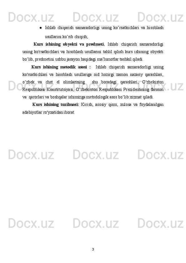 ● Ishlab   chiqarish   samaradorligi   uning   ko ’ rsatkichlari   va   hisoblash
usullarini ko’rib chiqish;
Kurs   ishining   obyekti   va   predmeti.   Ishlab   chiqarish   samaradorligi
uning   ko'rsatkichlari   va   hisoblash   usullarini   tahlil   qilish   kurs   ishining   obyekti
bo’lib, predmetini ushbu jarayon haqidagi ma’lumotlar tashkil qiladi.
Kurs   ishining   metodik   asosi   :     Ishlab   chiqarish   samaradorligi   uning
ko'rsatkichlari   va   hisoblash   usullariga   oid   hozirgi   zamon   nazariy   qarashlari,
o zbek   va   chet   el   olimlarining     shu   boradagi   qarashlari,   O zbekistonʻ ʻ
Respublikasi   Konstitutsiyasi,   O zbekiston   Respublikasi   Prezidentining   farmon	
ʻ
va  qarorlari va boshqalar ishimizga metodologik asos bo lib xizmat qiladi.	
ʻ
          Kurs   ishining   tuzilmasi:   Kirish,   asosiy   qism,   xulosa   va   foydalanilgan
adabiyotlar ro'yxatidan iborat.
3 