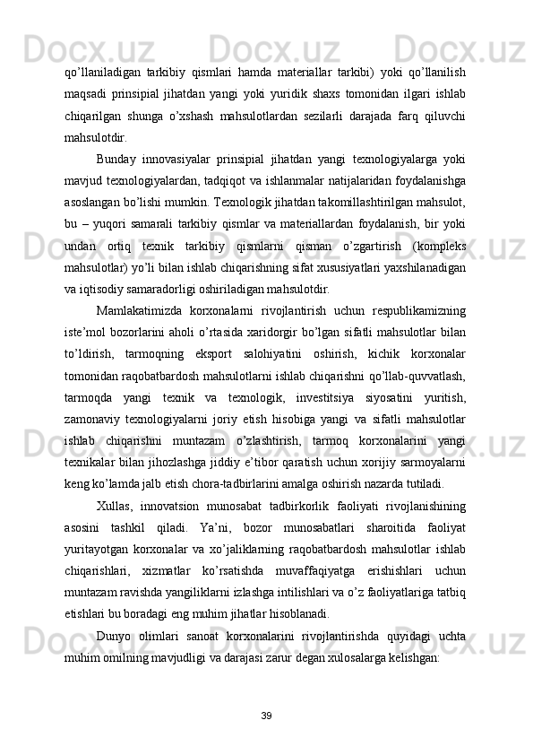 qo’llaniladigan   tarkibiy   qismlari   hamda   materiallar   tarkibi)   yoki   qo’llanilish
maqsadi   prinsipial   jihatdan   yangi   yoki   yuridik   shaxs   tomonidan   ilgari   ishlab
chiqarilgan   shunga   o’xshash   mahsulotlardan   sezilarli   darajada   farq   qiluvchi
mahsulotdir.  
Bunday   innovasiyalar   prinsipial   jihatdan   yangi   texnologiyalarga   yoki
mavjud texnologiyalardan, tadqiqot va ishlanmalar natijalaridan foydalanishga
asoslangan bo’lishi mumkin. Texnologik jihatdan takomillashtirilgan mahsulot,
bu   –   yuqori   samarali   tarkibiy   qismlar   va   materiallardan   foydalanish,   bir   yoki
undan   ortiq   texnik   tarkibiy   qismlarni   qisman   o’zgartirish   (kompleks
mahsulotlar) yo’li bilan ishlab chiqarishning sifat xususiyatlari yaxshilanadigan
va iqtisodiy samaradorligi oshiriladigan mahsulotdir. 
Mamlakatimizda   korxonalarni   rivojlantirish   uchun   respublikamizning
iste’mol  bozorlarini  aholi  o’rtasida  xaridorgir  bo’lgan sifatli  mahsulotlar  bilan
to’ldirish,   tarmoqning   eksport   salohiyatini   oshirish,   kichik   korxonalar
tomonidan raqobatbardosh mahsulotlarni ishlab chiqarishni qo’llab-quvvatlash,
tarmoqda   yangi   texnik   va   texnologik,   investitsiya   siyosatini   yuritish,
zamonaviy   texnologiyalarni   joriy   etish   hisobiga   yangi   va   sifatli   mahsulotlar
ishlab   chiqarishni   muntazam   o’zlashtirish,   tarmoq   korxonalarini   yangi
texnikalar   bilan   jihozlashga   jiddiy   e’tibor   qaratish   uchun   xorijiy   sarmoyalarni
keng ko’lamda jalb etish chora-tadbirlarini amalga oshirish nazarda tutiladi.  
Xullas,   innovatsion   munosabat   tadbirkorlik   faoliyati   rivojlanishining
asosini   tashkil   qiladi.   Ya’ni,   bozor   munosabatlari   sharoitida   faoliyat
yuritayotgan   korxonalar   va   xo’jaliklarning   raqobatbardosh   mahsulotlar   ishlab
chiqarishlari,   xizmatlar   ko’rsatishda   muvaffaqiyatga   erishishlari   uchun
muntazam ravishda yangiliklarni izlashga intilishlari va o’z faoliyatlariga tatbiq
etishlari bu boradagi eng muhim jihatlar hisoblanadi. 
Dunyo   olimlari   sanoat   korxonalarini   rivojlantirishda   quyidagi   uchta
muhim omilning mavjudligi va darajasi zarur degan xulosalarga kelishgan: 
39 